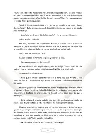 59
en una noche de fiesta. Y eso era lo malo. Me lo había pasado bien… con ella. Y lo que
era peor… Estaba empezando a pensar en ella. Demasiado. Y no de la forma en que
alguien piensa en un amigo. ¿Qué diablos iba mal conmigo? Ella… Ella no era para nada
el tipo de chicas que me gustasen.
Tomé el desvió antes de llegar a la casa de los gemelos y me dirigí a la mía
directo. Sarah y Dylan estaban viendo la televisión mientras mi madre se preparaba
para ir al trabajo.
—¡Luca! ¿Se puede saber dónde has estado? —Me preguntó, riñéndome.
—Con la niñera de Dylan.
Me miró, claramente no creyéndome. A veces la realidad supera a la ficción.
Negó con la cabeza, me dio un beso en la mejilla y se fue al baño a por perfume. Algo
se estrelló contra mi pierna. Dylan me miraba sonriendo de oreja a oreja.
—¿En serio has estado con Cari?
Cogí en brazos a mi hermano pequeño y le revolví el pelo.
—Por supuesto, ¿por qué iba a mentir?
Le hice cosquillas y luchó por bajarse, pero no le dejé. Cuando Sarah nos riñó
pusimos cara de habernos metido en problemas y le volví a dejar en el suelo.
—¿Me llevarás al parque hoy?
—Claro que sí, enano —contesté y extendí la mano para que chocara—. Pero
ahora necesito ir a cambiarme de ropa y hacer una llamada, ¿vale? Vuelve a ver la tele
con Sarah.
El asintió y volvió con nuestra hermana. Por mi parte caminé a mi cuarto y cerré
la puerta tras de mí. Saqué el móvil del bolsillo y me tiré en la cama mientras marcaba
mi número de teléfono de emergencias. No llegó al quinto toque antes de que se
descolgase.
—Luca, pedazo de mierda, más te vale que esto sea importante. Acabo de
llegar a casa de una fiesta de la ostia y siento que me va a explotar la cabeza.
No pude sacar fuerzas siquiera para reírme ante las palabras de Barrett, y eso
que mi mejor amigo siempre conseguía animarme. Fue el único que estuvo conmigo y
me hizo reír cuando ocurrió lo de mi padre, el único que se mantuvo a mi lado y no me
abandonó. Y como me conocía tan bien, supo en el mismo momento en que le
contesté con un corto “hola” que algo no iba bien.
—Ey, Luca, ¿qué ocurre? ¿Hay… problemas con tu viejo?
 