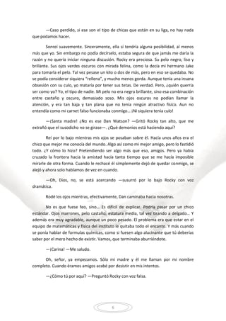 6
—Caso perdido, si ese son el tipo de chicas que están en su liga, no hay nada
que podamos hacer.
Sonreí suavemente. Sinceramente, ella sí tendría alguna posibilidad, al menos
más que yo. Sin embargo no podía decírselo, estaba segura de que jamás me daría la
razón y no quería iniciar ninguna discusión. Rocky era preciosa. Su pelo negro, liso y
brillante. Sus ojos verdes oscuros con mirada felina, como la decía mi hermano Jake
para tomarla el pelo. Tal vez pesase un kilo o dos de más, pero en eso se quedaba. No
se podía considerar siquiera “rellena”, y mucho menos gorda. Aunque tenía una insana
obsesión con su culo, yo mataría por tener sus tetas. De verdad. Pero, ¿quién querría
ser como yo? Yo, el tipo de nadie. Mi pelo no era negro brillante, sino esa combinación
entre castaño y oscuro, demasiado soso. Mis ojos oscuros no podían llamar la
atención, y era tan baja y tan plana que no tenía ningún atractivo físico. Aun no
entendía como mi carnet falso funcionaba conmigo… ¡Ni siquiera tenía culo!
—¡Santa madre! ¿No es ese Dan Watson? —Gritó Rocky tan alto, que me
extrañó que el susodicho no se girase—. ¿Qué demonios está haciendo aquí?
Reí por lo bajo mientras mis ojos se posaban sobre él. Hacía unos años era el
chico que mejor me conocía del mundo. Algo así como mi mejor amigo, pero lo fastidió
todo. ¿Y cómo lo hizo? Pretendiendo ser algo más que eso, amigos. Pero ya había
cruzado la frontera hacia la amistad hacía tanto tiempo que se me hacía imposible
mirarle de otra forma. Cuando le rechacé él simplemente dejó de quedar conmigo, se
alejó y ahora solo hablamos de vez en cuando.
—Oh, Dios, no, se está acercando —susurró por lo bajo Rocky con voz
dramática.
Rodé los ojos mientras, efectivamente, Dan caminaba hacia nosotras.
No es que fuese feo, sino… Es difícil de explicar. Podría pasar por un chico
estándar. Ojos marrones, pelo castaño, estatura media, tal vez tirando a delgado… Y
además era muy agradable, aunque un poco pesado. El problema era que estar en el
equipo de matemáticas y física del instituto le quitaba todo el encanto. Y más cuando
se ponía hablar de formulas químicas, como si fuesen algo alucinante que tú deberías
saber por el mero hecho de existir. Vamos, que terminaba aburriéndote.
—¡Carina! —Me saludo.
Oh, señor, ya empezamos. Sólo mi madre y él me llaman por mi nombre
completo. Cuando éramos amigos acabé por desistir en mis intentos.
—¿Cómo tú por aquí? —Preguntó Rocky con voz falsa.
 