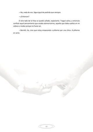 60
—No, nada de eso. Sigue igual de podrido que siempre.
—¿Entonces?
El otro lado de la línea se quedó callado, expectante. Tragué saliva, y entonces
confesé aquel pensamiento que estaba atemorizarme, aquello que daba vueltas en mi
cabeza y rezaba porque no fuese así.
—Barrett, tío, creo que estoy empezando a pillarme por una chica. A pillarme
en serio.
 