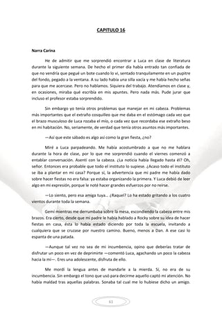 61
CAPITULO 16
Narra Carina
He de admitir que me sorprendió encontrar a Luca en clase de literatura
durante la siguiente semana. De hecho el primer día había entrado tan confiada de
que no vendría que pegué un bote cuando lo vi, sentado tranquilamente en un pupitre
del fondo, pegado a la ventana. A su lado había una silla vacía y me había hecho señas
para que me acercase. Pero no hablamos. Siquiera del trabajo. Atendíamos en clase y,
en ocasiones, miraba qué escribía en mis apuntes. Pero nada más. Pude jurar que
incluso el profesor estaba sorprendido.
Sin embargo yo tenía otros problemas que manejar en mi cabeza. Problemas
más importantes que el extraño cosquilleo que me daba en el estómago cada vez que
el brazo musculoso de Luca rozaba el mío, o cada vez que recordaba ese extraño beso
en mi habitación. No, seriamente, de verdad que tenía otros asuntos más importantes.
—Así que este sábado es algo así como la gran fiesta, ¿no?
Miré a Luca parpadeando. Me había acostumbrado a que no me hablara
durante la hora de clase, por lo que me sorprendió cuando el viernes comenzó a
entablar conversación. Asentí con la cabeza. ¿La noticia había llegado hasta él? Oh,
señor. Entonces era probable que todo el instituto lo supiese. ¿Acaso todo el instituto
se iba a plantar en mi casa? Porque sí, la advertencia que mi padre me había dado
sobre hacer fiestas no era falsa: ya estaba organizando la primera. Y Luca debió de leer
algo en mi expresión, porque le noté hacer grandes esfuerzos por no reírse.
—Lo siento, pero esa amiga tuya… ¿Raquel? Lo ha estado gritando a los cuatro
vientos durante toda la semana.
Gemí mientras me derrumbaba sobre la mesa, escondiendo la cabeza entre mis
brazos. Era cierto, desde que mi padre le había hablado a Rocky sobre su idea de hacer
fiestas en casa, ésta lo había estado diciendo por toda la escuela, invitando a
cualquiera que se cruzase por nuestro camino. Bueno, menos a Dan. A ese casi lo
espanta de una patada.
—Aunque tal vez no sea de mi incumbencia, opino que deberías tratar de
disfrutar un poco en vez de deprimirte —comentó Luca, agachando un poco la cabeza
hacia la mí—. Eres una adolescente, disfruta de ello.
Me mordí la lengua antes de mandarle a la mierda. Sí, no era de su
incumbencia. Sin embargo el tono que usó para decirme aquello captó mi atención. No
había maldad tras aquellas palabras. Sonaba tal cual me lo hubiese dicho un amigo.
 
