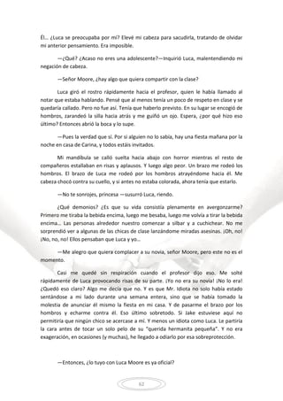 62
Él… ¿Luca se preocupaba por mí? Elevé mi cabeza para sacudirla, tratando de olvidar
mi anterior pensamiento. Era imposible.
—¿Qué? ¿Acaso no eres una adolescente?—Inquirió Luca, malentendiendo mi
negación de cabeza.
—Señor Moore, ¿hay algo que quiera compartir con la clase?
Luca giró el rostro rápidamente hacia el profesor, quien le había llamado al
notar que estaba hablando. Pensé que al menos tenía un poco de respeto en clase y se
quedaría callado. Pero no fue así. Tenía que haberlo previsto. En su lugar se encogió de
hombros, zarandeó la silla hacia atrás y me guiñó un ojo. Espera, ¿por qué hizo eso
último? Entonces abrió la boca y lo supe.
—Pues la verdad que sí. Por si alguien no lo sabía, hay una fiesta mañana por la
noche en casa de Carina, y todos estáis invitados.
Mi mandíbula se calló suelta hacia abajo con horror mientras el resto de
compañeros estallaban en risas y aplausos. Y luego algo peor. Un brazo me rodeó los
hombros. El brazo de Luca me rodeó por los hombros atrayéndome hacia él. Me
cabeza chocó contra su cuello, y si antes no estaba colorada, ahora tenía que estarlo.
—No te sonrojes, princesa —susurró Luca, riendo.
¿Qué demonios? ¿Es que su vida consistía plenamente en avergonzarme?
Primero me tiraba la bebida encima, luego me besaba, luego me volvía a tirar la bebida
encima… Las personas alrededor nuestro comenzar a silbar y a cuchichear. No me
sorprendió ver a algunas de las chicas de clase lanzándome miradas asesinas. ¡Oh, no!
¡No, no, no! Ellos pensaban que Luca y yo…
—Me alegro que quiera complacer a su novia, señor Moore, pero este no es el
momento.
Casi me quedé sin respiración cuando el profesor dijo eso. Me solté
rápidamente de Luca provocando risas de su parte. ¡Yo no era su novia! ¡No lo era!
¿Quedó eso claro? Algo me decía que no. Y es que Mr. Idiota no solo había estado
sentándose a mi lado durante una semana entera, sino que se había tomado la
molestia de anunciar él mismo la fiesta en mi casa. Y de pasarme el brazo por los
hombros y echarme contra él. Eso último sobretodo. Si Jake estuviese aquí no
permitiría que ningún chico se acercase a mí. Y menos un idiota como Luca. Le partiría
la cara antes de tocar un solo pelo de su “querida hermanita pequeña”. Y no era
exageración, en ocasiones (y muchas), he llegado a odiarlo por esa sobreprotección.
—Entonces, ¿lo tuyo con Luca Moore es ya oficial?
 