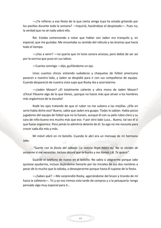 64
—¿Te refieres a esa fiesta de la que cierta amiga tuya ha estado gritando por
los pasillos durante toda la semana? —Inquirió, haciéndose el despistado—. Pues no,
la verdad que no sé nada sobre ella.
Reí. Estaba comenzando a notar que hablar con Jaden era tranquilo y, en
especial, que me gustaba. Me encantaba su sentido del ridículo y las bromas que hacía
todo el tiempo.
—¿Vas a venir? —no quería que mi tono sonara ansioso, pero debió de ser así
por la sonrisa que puso en sus labios.
—Cuenta conmigo —dijo, guiñándome un ojo.
Unos cuantos chicos vistiendo sudaderas y chaquetas de fútbol americano
pasaron a nuestro lado, y Jaden se despidió para ir con sus compañeros de equipo.
Cuando despareció de nuestra vista supe que Rocky iba a acorralarme.
—¿Jaden Mason? ¿El totalmente caliente y ultra mono de Jaden Mason?
¡Chica! Pásame algo de lo que tienes, ¡porque no haces más que atraer a los hombres
más orgásmicos de la escuela!
Rodé los ojos tratando de que el rubor no me subiera a las mejillas. ¿Ella en
serio había dicho eso? Bueno, sabía que Jaden era guapo. Todas lo sabían. Había pocos
jugadores del equipo de fútbol que no lo fuesen, aunque él con su pelo rubio claro y su
cara de niño bueno era mucho más que eso. Y por otro lado Luca… Bueno, tal vez él sí
que fuese orgásmico. Pero jamás lo admitiría delante de él. Su ego no me necesita para
crecer cada día más y más.
Mi móvil vibró en mi bolsillo. Cuando le abrí era un mensaje de mi hermano
Jake.
“Suerte con la fiesta del sábado. La noticia llegó hasta mí. No te olvides de
avisarme si me necesitas. Incluso dejaré que te burles y me llames J.B. Te quiero”.
Guardé el teléfono de nuevo en el bolsillo. No sabía si alegrarme porque Jake
quisiese ayudarme, incluso dejándome llamarlo por las iniciales de sus dos nombres a
pesar de lo mucho que lo odiaba, o desesperarme porque hasta él supiese de la fiesta.
—¿Sabes qué? —Me sorprendió Rocky, agarrándome del brazo y tirando de mí
hacia la cafetería—. Tú y yo nos iremos esta tarde de compras y a la peluquería: tengo
pensado algo muy especial para ti…
 