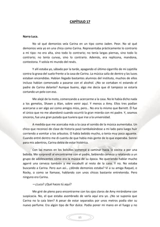 65
CAPÍTULO 17
Narra Luca.
No sé qué demonios veía Carina en un tipo como Jaden. Peor. No sé qué
demonios veía yo en una chica como Carina. Representaba prácticamente lo contrario
a mi tipo: no era alta, sino todo lo contrario; no tenía largas piernas, sino todo lo
contrario; no tenía curvas, sino lo contrario. Además, era replicona, mandona,
contestona. Y volvía mi mundo del revés.
Y allí estaba yo, sábado por la tarde, apagando el último cigarrillo de mi cajetilla
contra la grava del suelo frente a la casa de Carina. La música salía de dentro y las luces
estaban encendidas. Habían llegado bastantes alumnos del instituto, muchos de ellos
incluso habían comenzado a pasarse con el alcohol. ¿No se cortaban ni estando el
padre de Carina delante? Aunque bueno, algo me decía que él tampoco se estaría
cortando un pelo con eso.
Me alejé de la moto, comenzando a acercarme a la casa. No le había dicho nada
a los gemelos, Shawn y Alan, sobre venir aquí. Y menos a Amy. Ellos tres podían
acercarse a ser algo así como amigos míos, pero… No era lo mismo que Barrett. Él fue
el único que no me abandonó cuando ocurrió la gran mierda con mi padre. Y, seamos
sinceros, fue una gran putada que tuviera que irse a la universidad.
A medida que me acercaba más a la casa el sonido de la música aumentaba. Un
chico que reconocí de clase de historia pasó tambaleándose a mi lado para luego huir
corriendo a vomitar a los arbustos. O había bebido mucho, o tenía muy poco aguante.
Cuando entré dentro me di cuenta de que había más gente de lo que esperaba. Sonreí
para mis adentros, Carina debía de estar histérica.
Con las manos en los bolsillos comencé a caminar hacia la cocina a por una
bebida. Me sorprendí al encontrarme con el padre, bebiendo cerveza y relatando a un
grupo de adolescentes cómo era la música de su época. No queriendo hablar mucho
agarré una cerveza también y me escabullí al resto de la casa. Y no. No estaba
buscando a Carina. Pero aun así… ¿dónde demonios estaba? Vi a su amiga Raquel, o
Rocky, o como se llamase, hablando con unos chicos bastante entretenida. Pero
ninguno era Carina.
—¿Luca? ¿Qué haces tú aquí?
Me giré de pleno para encontrarme con los ojos claros de Amy mirándome con
suspicacia. No, el que estaba asombrado de verla aquí era yo. ¿No se suponía que
Carina no la caía bien? A pesar de estar separados por unos metros podía oler su
nuevo perfume. Era algún tipo de flor dulce. Podía poner mi mano en el fuego y no
 