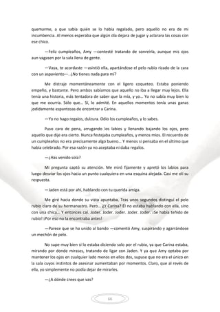 66
quemarme, a que sabía quién se lo había regalado, pero aquello no era de mi
incumbencia. Al menos esperaba que algún día dejara de jugar y aclarara las cosas con
ese chico.
—Feliz cumpleaños, Amy —contesté tratando de sonreírla, aunque mis ojos
aun vagasen por la sala llena de gente.
—Vaya, te acordaste —asintió ella, apartándose el pelo rubio rizado de la cara
con un aspaviento—. ¿No tienes nada para mí?
Me distraje momentáneamente con el ligero coqueteo. Estaba poniendo
empeño, y bastante. Pero ambos sabíamos que aquello no iba a llegar muy lejos. Ella
tenía una historia, más tentadora de saber que la mía, y yo… Yo no sabía muy bien lo
que me ocurría. Sólo que… Sí, lo admité. En aquellos momentos tenía unas ganas
jodidamente espantosas de encontrar a Carina.
—Yo no hago regalos, dulzura. Odio los cumpleaños, y lo sabes.
Puso cara de pena, arrugando los labios y llenando bajando los ojos, pero
aquello que dije era cierto. Nunca festejaba cumpleaños, y menos míos. El recuerdo de
un cumpleaños no era precisamente algo bueno… Y menos si pensaba en el último que
había celebrado. Por esa razón ya no aceptaba ni daba regalos.
—¿Has venido sola?
Mi pregunta captó su atención. Me miró fijamente y apretó los labios para
luego desviar los ojos hacia un punto cualquiera en una esquina alejada. Casi me olí su
respuesta.
—Jaden está por ahí, hablando con tu querida amiga.
Me giré hacia donde su vista apuntaba. Tras unos segundos distinguí el pelo
rubio claro de su hermanastro. Pero… ¿Y Carina? Él no estaba hablando con ella, sino
con una chica… Y entonces caí. Joder. Joder. Joder. Joder. Joder. ¡Se había teñido de
rubio! ¡Por eso no la encontraba antes!
—Parece que se ha unido al bando —comentó Amy, suspirando y agarrándose
un mechón de pelo.
No supe muy bien si lo estaba diciendo solo por el rubio, ya que Carina estaba,
mirando por donde mirases, tratando de ligar con Jaden. Y ya que Amy optaba por
mantener los ojos en cualquier lado menos en ellos dos, supuse que no era el único en
la sala cuyos instintos de asesinar aumentaban por momentos. Claro, que al revés de
ella, yo simplemente no podía dejar de mirarles.
—¿A dónde crees que vas?
 
