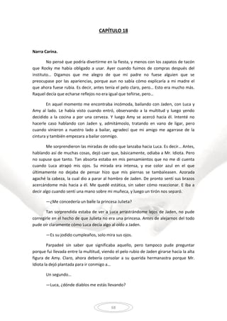 68
CAPÍTULO 18
Narra Carina.
No pensé que podría divertirme en la fiesta, y menos con los zapatos de tacón
que Rocky me había obligado a usar. Ayer cuando fuimos de compras después del
instituto… Digamos que me alegro de que mi padre no fuese alguien que se
preocupase por las apariencias, porque aun no sabía cómo explicaría a mi madre el
que ahora fuese rubia. Es decir, antes tenía el pelo claro, pero… Esto era mucho más.
Raquel decía que echarse reflejos no era igual que teñirse, pero…
En aquel momento me encontraba incómoda, bailando con Jaden, con Luca y
Amy al lado. Le había visto cuando entró, observando a la multitud y luego yendo
decidido a la cocina a por una cerveza. Y luego Amy se acercó hacia él. Intenté no
hacerle caso hablando con Jaden y, admitámoslo, tratando en vano de ligar, pero
cuando vinieron a nuestro lado a bailar, agradecí que mi amigo me agarrase de la
cintura y también empezara a bailar conmigo.
Me sorprendieron las miradas de odio que lanzaba hacia Luca. Es decir… Antes,
hablando así de muchas cosas, dejó caer que, básicamente, odiaba a Mr. Idiota. Pero
no supuse que tanto. Tan absorta estaba en mis pensamientos que no me di cuenta
cuando Luca atrapó mis ojos. Su mirada era intensa, y ese color azul en el que
últimamente no dejaba de pensar hizo que mis piernas se tambaleasen. Azorada
agaché la cabeza, la cual dio a parar al hombro de Jaden. De pronto sentí sus brazos
acercándome más hacia a él. Me quedé estática, sin saber cómo reaccionar. E iba a
decir algo cuando sentí una mano sobre mi muñeca, y luego un tirón nos separó.
—¿Me concedería un baile la princesa Julieta?
Tan sorprendida estaba de ver a Luca arrastrándome lejos de Jaden, no pude
corregirle en el hecho de que Julieta no era una princesa. Antes de alejarnos del todo
pude oír claramente cómo Luca decía algo al oído a Jaden.
—Es su jodido cumpleaños, solo mira sus ojos.
Parpadeé sin saber que significaba aquello, pero tampoco pude preguntar
porque fui llevada entre la multitud, viendo el pelo rubio de Jaden girarse hacia la alta
figura de Amy. Claro, ahora debería consolar a su querida hermanastra porque Mr.
Idiota la dejó plantada para ir conmigo a…
Un segundo…
—Luca, ¿dónde diablos me estás llevando?
 