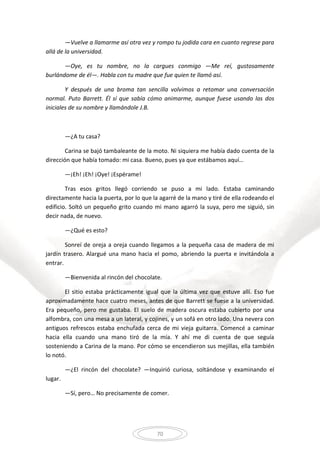 70
—Vuelve a llamarme así otra vez y rompo tu jodida cara en cuanto regrese para
allá de la universidad.
—Oye, es tu nombre, no la cargues conmigo —Me reí, gustosamente
burlándome de él—. Habla con tu madre que fue quien te llamó así.
Y después de una broma tan sencilla volvimos a retomar una conversación
normal. Puto Barrett. Él sí que sabía cómo animarme, aunque fuese usando las dos
iniciales de su nombre y llamándole J.B.
—¿A tu casa?
Carina se bajó tambaleante de la moto. Ni siquiera me había dado cuenta de la
dirección que había tomado: mi casa. Bueno, pues ya que estábamos aquí…
—¡Eh! ¡Eh! ¡Oye! ¡Espérame!
Tras esos gritos llegó corriendo se puso a mi lado. Estaba caminando
directamente hacia la puerta, por lo que la agarré de la mano y tiré de ella rodeando el
edificio. Soltó un pequeño grito cuando mi mano agarró la suya, pero me siguió, sin
decir nada, de nuevo.
—¿Qué es esto?
Sonreí de oreja a oreja cuando llegamos a la pequeña casa de madera de mi
jardín trasero. Alargué una mano hacia el pomo, abriendo la puerta e invitándola a
entrar.
—Bienvenida al rincón del chocolate.
El sitio estaba prácticamente igual que la última vez que estuve allí. Eso fue
aproximadamente hace cuatro meses, antes de que Barrett se fuese a la universidad.
Era pequeño, pero me gustaba. El suelo de madera oscura estaba cubierto por una
alfombra, con una mesa a un lateral, y cojines, y un sofá en otro lado. Una nevera con
antiguos refrescos estaba enchufada cerca de mi vieja guitarra. Comencé a caminar
hacia ella cuando una mano tiró de la mía. Y ahí me di cuenta de que seguía
sosteniendo a Carina de la mano. Por cómo se encendieron sus mejillas, ella también
lo notó.
—¿El rincón del chocolate? —Inquirió curiosa, soltándose y examinando el
lugar.
—Sí, pero… No precisamente de comer.
 