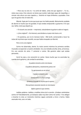 72
—Pero esa no eres tú —la corté de hablar, antes de que siguiera—. Tú no…
vistes esas cosas. Eres natural, no tienes que ocultar nada bajo capas de maquillaje, o
simular más altura con esos zapatos y… Vestirte en trajes brillantes y ajustados. Creo
que me gustas más sin todo ello.
Mierda. Supe por la cara que puso que me había pasado. Básicamente acababa
de decirla lo mucho que me gustaba. O que estaba empezando a gustarme. O lo que
sea. Señor, tenía que dejarlo ya.
—Te tocaré una canción —improvisé, colocándome la guitarra sobre el regazo.
—¿Una original? —Se interesó, acercándose un paso más hacia a mí.
—Ya quisieras, aun no te mereces tanto —Me burlé, comenzando a tocar las
notas de la primera que recordé, una que había ensayado con Barrett.
Pero si era una original.
Carina me observaba, atenta. Su rostro sereno mientras los primeros sonidos
musicales se esparcían a nuestro alrededor. Era una melodía sencilla, lenta, armoniosa.
Era una canción de amor. Y comencé a cantar. Me gustaría saber qué estaba
pensando…
Cerré los ojos y me concentré en cantar. Hacía mucho que no acariciaba las
cuerdas de la guitarra, y de verdad lo extrañaba.
Si pudiera tenerte entre mis brazos
Si pudiera abrazarte y mantenerte junto a mí
Te aprisionaría en mi cárcel
Y jamás te dejaría salir.
Compartiría mi amor contigo
Gritaría al mundo lo mucho que te quiero
Pero primero necesito tenerte en mis brazos.
Ojalá supiera lo que sientes.
Jodidas palabras. Jodidas y malditas letras de la canción. ¿Estaban volviéndose
contra mí? Decididamente, yo tampoco sabía muy bien cómo me sentía. Y me obligué
a levantar la vista un momento mientras seguía cantando y mirar a Carina. Había
avanzado más, casi a mi lado.
 