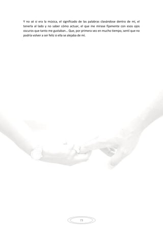 73
Y no sé si era la música, el significado de las palabras clavándose dentro de mí, el
tenerla al lado y no saber cómo actuar, el que me mirase fijamente con esos ojos
oscuros que tanto me gustaban… Que, por primera vez en mucho tiempo, sentí que no
podría volver a ser feliz si ella se alejaba de mí.
 