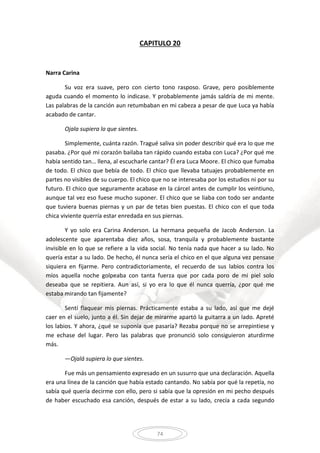 74
CAPITULO 20
Narra Carina
Su voz era suave, pero con cierto tono rasposo. Grave, pero posiblemente
aguda cuando el momento lo indicase. Y probablemente jamás saldría de mi mente.
Las palabras de la canción aun retumbaban en mi cabeza a pesar de que Luca ya había
acabado de cantar.
Ojala supiera lo que sientes.
Simplemente, cuánta razón. Tragué saliva sin poder describir qué era lo que me
pasaba. ¿Por qué mi corazón bailaba tan rápido cuando estaba con Luca? ¿Por qué me
había sentido tan… llena, al escucharle cantar? Él era Luca Moore. El chico que fumaba
de todo. El chico que bebía de todo. El chico que llevaba tatuajes probablemente en
partes no visibles de su cuerpo. El chico que no se interesaba por los estudios ni por su
futuro. El chico que seguramente acabase en la cárcel antes de cumplir los veintiuno,
aunque tal vez eso fuese mucho suponer. El chico que se liaba con todo ser andante
que tuviera buenas piernas y un par de tetas bien puestas. El chico con el que toda
chica viviente querría estar enredada en sus piernas.
Y yo solo era Carina Anderson. La hermana pequeña de Jacob Anderson. La
adolescente que aparentaba diez años, sosa, tranquila y probablemente bastante
invisible en lo que se refiere a la vida social. No tenía nada que hacer a su lado. No
quería estar a su lado. De hecho, él nunca sería el chico en el que alguna vez pensase
siquiera en fijarme. Pero contradictoriamente, el recuerdo de sus labios contra los
míos aquella noche golpeaba con tanta fuerza que por cada poro de mi piel solo
deseaba que se repitiera. Aun así, si yo era lo que él nunca querría, ¿por qué me
estaba mirando tan fijamente?
Sentí flaquear mis piernas. Prácticamente estaba a su lado, así que me dejé
caer en el suelo, junto a él. Sin dejar de mirarme apartó la guitarra a un lado. Apreté
los labios. Y ahora, ¿qué se suponía que pasaría? Rezaba porque no se arrepintiese y
me echase del lugar. Pero las palabras que pronunció solo consiguieron aturdirme
más.
—Ojalá supiera lo que sientes.
Fue más un pensamiento expresado en un susurro que una declaración. Aquella
era una línea de la canción que había estado cantando. No sabía por qué la repetía, no
sabía qué quería decirme con ello, pero si sabía que la opresión en mi pecho después
de haber escuchado esa canción, después de estar a su lado, crecía a cada segundo
 