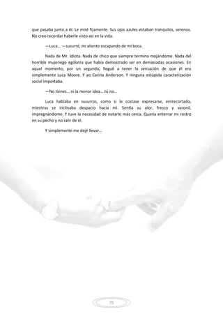 75
que pasaba junto a él. Le miré fijamente. Sus ojos azules estaban tranquilos, serenos.
No creo recordar haberle visto así en la vida.
—Luca… —susurré, mi aliento escapando de mi boca.
Nada de Mr. Idiota. Nada de chico que siempre termina mojándome. Nada del
horrible mujeriego ególatra que había demostrado ser en demasiadas ocasiones. En
aquel momento, por un segundo, llegué a tener la sensación de que él era
simplemente Luca Moore. Y yo Carina Anderson. Y ninguna estúpida caracterización
social importaba.
—No tienes… ni la menor idea… tú no…
Luca hablaba en susurros, como si le costase expresarse, entrecortado,
mientras se inclinaba despacio hacia mí. Sentía su olor, fresco y varonil,
impregnándome. Y tuve la necesidad de notarlo más cerca. Quería enterrar mi rostro
en su pecho y no salir de él.
Y simplemente me dejé llevar…
 