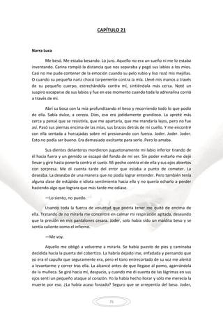 76
CAPÍTULO 21
Narra Luca
Me besó. Me estaba besando. Lo juro. Aquello no era un sueño ni me lo estaba
inventando. Carina rompió la distancia que nos separaba y pegó sus labios a los míos.
Casi no me pude contener de la emoción cuando su pelo rubio y liso rozó mis mejillas.
O cuando su pequeña nariz chocó torpemente contra la mía. Llevé mis manos a través
de su pequeño cuerpo, estrechándola contra mí, sintiéndola más cerca. Noté un
suspiro escaparse de sus labios y fue en ese momento cuando toda la adrenalina corrió
a través de mí.
Abrí su boca con la mía profundizando el beso y recorriendo todo lo que podía
de ella. Sabía dulce, a cereza. Dios, eso era jodidamente grandioso. La apreté más
cerca y pensé que se resistiría, que me apartaría, que me mandaría lejos, pero no fue
así. Pasó sus piernas encima de las mías, sus brazos detrás de mi cuello. Y me encontré
con ella sentada a horcajadas sobre mí presionando con fuerza. Joder. Joder. Joder.
Esto no podía ser bueno. Era demasiado excitante para serlo. Pero lo amaba.
Sus dientes delanteros mordieron juguetonamente mi labio inferior tirando de
él hacia fuera y un gemido se escapó del fondo de mí ser. Sin poder evitarlo me dejé
llevar y giré hasta ponerla contra el suelo. Mi pecho contra el de ella y sus ojos abiertos
con sorpresa. Me di cuenta tarde del error que estaba a punto de cometer. La
deseaba. La deseaba de una manera que no podía lograr entender. Pero también tenía
alguna clase de estúpido e idiota sentimiento hacia ella y no quería echarlo a perder
haciendo algo que lograra que más tarde me odiase.
—Lo siento, no puedo.
Usando toda la fuerza de voluntad que podría tener me quité de encima de
ella. Tratando de no mirarla me concentré en calmar mi respiración agitada, deseando
que la presión en mis pantalones cesara. Joder, solo había sido un maldito beso y se
sentía caliente como el infierno.
—Me voy.
Aquello me obligó a volverme a mirarla. Se había puesto de pies y caminaba
decidida hacia la puerta del cobertizo. La habría dejado irse, enfadada y pensando que
yo era el capullo que seguramente era, pero el tono entrecortado de su voz me alentó
a levantarme y correr tras ella. La alcancé antes de que llegase al pomo, agarrándola
de la muñeca. Se giró hacia mí, despacio, y cuando me di cuenta de las lágrimas en sus
ojos sentí un pequeño ataque al corazón. Yo la había hecho llorar y sólo me merecía la
muerte por eso. ¿La había acaso forzado? Seguro que se arrepentía del beso. Joder,
 