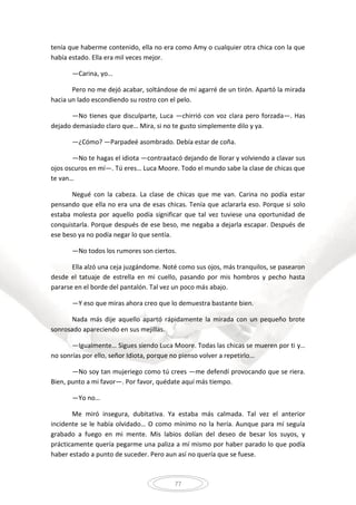 77
tenía que haberme contenido, ella no era como Amy o cualquier otra chica con la que
había estado. Ella era mil veces mejor.
—Carina, yo…
Pero no me dejó acabar, soltándose de mí agarré de un tirón. Apartó la mirada
hacia un lado escondiendo su rostro con el pelo.
—No tienes que disculparte, Luca —chirrió con voz clara pero forzada—. Has
dejado demasiado claro que… Mira, si no te gusto simplemente dilo y ya.
—¿Cómo? —Parpadeé asombrado. Debía estar de coña.
—No te hagas el idiota —contraatacó dejando de llorar y volviendo a clavar sus
ojos oscuros en mí—. Tú eres… Luca Moore. Todo el mundo sabe la clase de chicas que
te van…
Negué con la cabeza. La clase de chicas que me van. Carina no podía estar
pensando que ella no era una de esas chicas. Tenía que aclararla eso. Porque si solo
estaba molesta por aquello podía significar que tal vez tuviese una oportunidad de
conquistarla. Porque después de ese beso, me negaba a dejarla escapar. Después de
ese beso ya no podía negar lo que sentía.
—No todos los rumores son ciertos.
Ella alzó una ceja juzgándome. Noté como sus ojos, más tranquilos, se pasearon
desde el tatuaje de estrella en mi cuello, pasando por mis hombros y pecho hasta
pararse en el borde del pantalón. Tal vez un poco más abajo.
—Y eso que miras ahora creo que lo demuestra bastante bien.
Nada más dije aquello apartó rápidamente la mirada con un pequeño brote
sonrosado apareciendo en sus mejillas.
—Igualmente… Sigues siendo Luca Moore. Todas las chicas se mueren por ti y…
no sonrías por ello, señor Idiota, porque no pienso volver a repetirlo…
—No soy tan mujeriego como tú crees —me defendí provocando que se riera.
Bien, punto a mi favor—. Por favor, quédate aquí más tiempo.
—Yo no…
Me miró insegura, dubitativa. Ya estaba más calmada. Tal vez el anterior
incidente se le había olvidado… O como mínimo no la hería. Aunque para mí seguía
grabado a fuego en mi mente. Mis labios dolían del deseo de besar los suyos, y
prácticamente quería pegarme una paliza a mí mismo por haber parado lo que podía
haber estado a punto de suceder. Pero aun así no quería que se fuese.
 