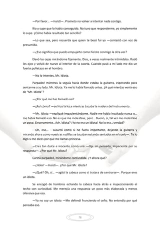 78
—Por favor… —insistí—. Prometo no volver a intentar nada contigo.
Río y supe que lo había conseguido. No tuvo que responderme, yo simplemente
lo supe. ¿Cómo había resultado tan sencillo?
—Lo que sea, pero recuerda que quien te besó fui yo —contestó con voz de
presumida.
—¿Eso significa que puedo empujarte como hiciste conmigo la otra vez?
Elevó las cejas mirándome fijamente. Dios, a veces realmente intimidaba. Rodó
los ojos y volvió de nuevo al interior de la caseta. Cuando pasó a mi lado me dio un
fuerte puñetazo en el hombro.
—No lo intentes, Mr. Idiota.
Parpadeé mientras la seguía hacia donde estaba la guitarra, esperando para
sentarme a su lado. Mr. Idiota. Ya me lo había llamado antes. ¿A qué mierdas venía eso
de “Mr. Idiota”?
—¿Por qué me has llamado así?
—¿Así cómo? —se hizo la loca mientras tocaba la madera del instrumento.
—Mr. Idiota —expliqué impacientándome. Nadie me había insultado nunca o…
me había llamado eso. No es que me molestase, pero… Bueno, sí, tal vez me molestase
un poco. Sinceramente. ¿Mr. Idiota? ¡Yo no era un idiota! No lo era, ¿verdad?
—Oh, eso… —susurró como si no fuera importante, dejando la guitarra y
mirando ahora como nuestras rodillas se tocaban estando sentados en el suelo—. Te lo
digo si me dices por qué me llamas princesa.
—Eres tan dulce e inocente como una —dije sin pensarlo, impaciente por su
respuesta—. ¿Por qué Mr. Idiota?
Carina parpadeó, mirándome confundida. ¿Y ahora qué?
—¿Hola? —Insistí—. ¿Por qué Mr. Idiota?
—¿Qué? Oh, sí… —agitó la cabeza como si tratara de centrarse—. Porque eres
un idiota.
Se encogió de hombros echando la cabeza hacia atrás e inspeccionando el
techo con curiosidad. Me merecía una respuesta un poco más elaborada y menos
ofensiva que esa.
—Yo no soy un idiota —Me defendí frunciendo el ceño. No entendía por qué
pensaba eso.
 