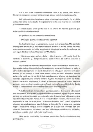 79
—Sí lo eres —me respondió hablándome como si yo tuviese cinco años—.
Siempre te comportas como un idiota conmigo, así que no te lo tomes tan a pecho.
Bufé indignado. Crucé mis brazos sobre mi pecho y fruncí el ceño. Por el rabillo
del ojo noté cómo Carina dejaba de inspeccionar el techo para mirarme con curiosidad
y finalmente suspirar.
—A veces cuesta creer que tú seas el sex simbol del instituto que hace que
todas las chicas estén locas por él.
Me giré hacia ella con una sonrisa en mis labios.
—¡Eh! ¡Dijiste que no pensabas volver a repetirlo!
Rió. Realmente rió, y su voz cantarina inundó todo el cobertizo. Más confiado
me dejé caer en el suelo, y poco tiempo después ella hizo lo mismo. Juntos. Pasamos
unos cuantos segundos sin hablar apreciando el silencio de la noche. En confianza, yo
aun seguía dándole vueltas al hecho de ser “Mr. Idiota”.
—Esta semana voy a volver a bailar —dijo de pronto—. Mi madre llamó de
verdad a la academia y… Tengo incluso una clase de niñas de cuatro a seis años a
quienes enseñar.
Y a partir de ese momento la conversación no cesó. Hablamos de muchas cosas.
Demasiadas incluso. Me contó cómo fue esa primera semana viviendo con su padre y
cómo trataba de soportarlo con ayuda de su hermano Jake, quien la llamaba cada poco
tiempo. Por mi parte yo la conté sobre Barrett y cómo me había animado a tocar la
guitarra. La conté que no me dio de lado cuando empecé a fumar o a abandonar los
estudios. Llegué incluso a contarla cómo no huyó de mí al igual que todos los demás
cuando metieron a mi padre en la cárcel. Se mostró sorprendida e incluso preguntó
pero aun no me sentía preparado para confesarle cual era la razón. No todavía. Quizás
nunca. El sentimiento de culpabilidad era demasiado enorme para ello.
Probablemente en el momento en que nos quedamos dormidos ya sabíamos el
uno del otro más de lo que en cualquier momento pudiéramos llegar a imaginar. Ahora
conocía sus sentimientos, sabía sus gustos y la razón de que su boca sabía a cereza: era
secretamente adicta al Dr. Pepper. Y yo la había abierto mi corazón… O al menos había
depositado la llave de la cerradura… ¿Lo estaba haciendo bien? ¿Había escogido la
dirección apropiada para que aquello llegase a algo más? No lo sabía pero esperaba
llegar a descubrirlo. Porque cuando desperté en el suelo del cobertizo, con ella
abrazada fuertemente a mi cuerpo y su pelo rubio desparramado contra mí pecho,
pensé que no podía existir nada mejor en el mundo.
Hasta que mi entrometida hermana de quince años, Sarah, asomó sus narices
por la puerta.
 