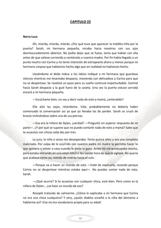 80
CAPITULO 22
Narra Luca
Oh, mierda, mierda, mierda. ¿Por qué tuvo que aparecer la maldita niña por la
puerta? Sarah, mi hermana pequeña, miraba hacia nosotros con sus ojos
desmesuradamente abiertos. No podía dejar que se fuese, tenía que hablar con ella
antes de que saliese corriendo a contárselo a nuestra madre. Por fin había llegado a un
punto neutro con Carina y no tenía intención de estropearlo ahora y menos porque mi
hermana creyese que habíamos hecho algo que en realidad no habíamos hecho.
Llevándome el dedo índice a los labios indiqué a mi hermana que guardase
silencio mientras me levantaba despacio, moviendo con delicadeza a Carina para que
no se despertase. Se revolvió un poco pero su sueño continuó imperturbable. Caminé
hacia Sarah despacio y la guié fuera de la caseta. Una vez la puerta estuvo cerrada
encaré a mi hermana pequeña.
—Escúchame bien, no vas a decir nada de esto a mamá, ¿entendido?
Ella alzó las cejas, retándome. Vale, probablemente no debería haber
comenzado la conversación así ya que yo llevaba las de perder. Sarah se cruzó de
brazos inclinándose sobre una de sus piernas.
—Esa era la niñera de Dylan, ¿verdad? —Preguntó sin esperar respuesta de mi
parte—. ¿Y por qué se supone que no puedo contarle nada de esto a mamá? Sabe que
te acuestas con chicas cada dos por tres.
Lo juro, la niña a veces me desesperaba. Tenía quince años y era una completa
malcriada. Por culpa de lo ocurrido con nuestro padre mi madre la permitía hacer lo
que quisiera y volver a casa cuando le diese la gana. Antes no me preocupaba mucho,
pero estaba entrando en una edad difícil e iba siendo hora de que la vigilase. No quería
que acabase como yo, metido de mierda hasta el culo.
—Porque va a hacer un mundo de esto —traté de explicarla, rezando porque
Carina no se despertase mientras estaba aquí—. No puedes contar nada de esto,
Sarah.
—¿Qué ocurre? Si te acuestas con cualquier chica, está bien. Pero como es la
niñera de Dylan… ¿se hace un mundo de eso?
Resoplé tratando de calmarme. ¿Cómo le explicaba a mi hermana que Carina
no era una chica cualquiera? Y otra, ¿quién diablos enseñó a la niña del demonio a
hablarme así? ¡Ese no era vocabulario propio para su edad!
 