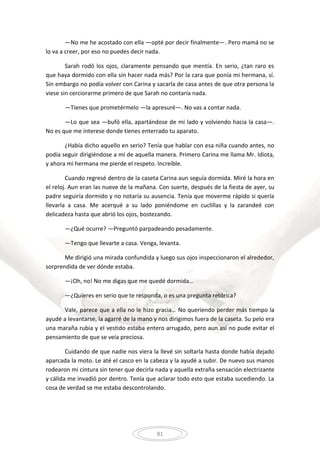 81
—No me he acostado con ella —opté por decir finalmente—. Pero mamá no se
lo va a creer, por eso no puedes decir nada.
Sarah rodó los ojos, claramente pensando que mentía. En serio, ¿tan raro es
que haya dormido con ella sin hacer nada más? Por la cara que ponía mi hermana, sí.
Sin embargo no podía volver con Carina y sacarla de casa antes de que otra persona la
viese sin cerciorarme primero de que Sarah no contaría nada.
—Tienes que prometérmelo —la apresuré—. No vas a contar nada.
—Lo que sea —bufó ella, apartándose de mi lado y volviendo hacia la casa—.
No es que me interese donde tienes enterrado tu aparato.
¿Había dicho aquello en serio? Tenía que hablar con esa niña cuando antes, no
podía seguir dirigiéndose a mí de aquella manera. Primero Carina me llama Mr. Idiota,
y ahora mi hermana me pierde el respeto. Increíble.
Cuando regresé dentro de la caseta Carina aun seguía dormida. Miré la hora en
el reloj. Aun eran las nueve de la mañana. Con suerte, después de la fiesta de ayer, su
padre seguiría dormido y no notaría su ausencia. Tenía que moverme rápido si quería
llevarla a casa. Me acerqué a su lado poniéndome en cuclillas y la zarandeé con
delicadeza hasta que abrió los ojos, bostezando.
—¿Qué ocurre? —Preguntó parpadeando pesadamente.
—Tengo que llevarte a casa. Venga, levanta.
Me dirigió una mirada confundida y luego sus ojos inspeccionaron el alrededor,
sorprendida de ver dónde estaba.
—¡Oh, no! No me digas que me quedé dormida…
—¿Quieres en serio que te responda, o es una pregunta retórica?
Vale, parece que a ella no le hizo gracia… No queriendo perder más tiempo la
ayudé a levantarse, la agarré de la mano y nos dirigimos fuera de la caseta. Su pelo era
una maraña rubia y el vestido estaba entero arrugado, pero aun así no pude evitar el
pensamiento de que se veía preciosa.
Cuidando de que nadie nos viera la llevé sin soltarla hasta donde había dejado
aparcada la moto. Le até el casco en la cabeza y la ayudé a subir. De nuevo sus manos
rodearon mi cintura sin tener que decirla nada y aquella extraña sensación electrizante
y cálida me invadió por dentro. Tenía que aclarar todo esto que estaba sucediendo. La
cosa de verdad se me estaba descontrolando.
 