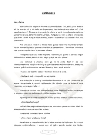 82
CAPÍTULO 23
Narra Carina
No hice muchas peguntas mientras Luca me llevaba a casa, tenía ganas de estar
allí de una vez. ¿Y si mi padre se despertaba y descubría que me había ido? ¿Qué
pasaría entonces? No quería ni pensarlo. Lo mismo se ponía en modo padre protector
y encaraba a Luca. Sería interesante ver eso… Aunque peor sería si Jake se enterase de
que dormí con él. Aunque solo fuese eso, dormir. Dudaba que Luca acabara más vivo
que muerto.
Paró unas casas antes de la mía de modo que así no se oiría el ruido de la moto.
Por un momento parecía que me había leído el pensamiento… Todavía en silencio se
bajó y me acompañó hasta la puerta de mi casa.
—No parece que haya nadie despierto —comentó, ya que no se percibía ningún
movimiento—. Bueno, entonces será mejor que yo me vaya yendo…
Luca comenzó a alejarse, pero yo no le podía dejar ir. No aún.
Inconscientemente alargué la mano y le agarré del brazo haciéndole frenar. Él se paró
en seco, girándose lentamente hacia mí. Bueno, y ahora, ¿qué le decía?
—Gracias por traerme a casa —murmuré mirando al suelo.
—No hay de qué —respondió con voz queda.
Aun no le solté el brazo y cuando elevé la mirada vi sus ojos clavados en mi
agarre. Avergonzada lo aparté rápidamente. Un silencio tenso se instauró entre
nosotros y no me gustó nada.
—Dentro de poco va a ser mi cumpleaños —dije de pronto, ansiosa por romper
la tensión—. Creo que incluso vendrá mi hermano de visita.
Aquello pareció llamar su atención puesto que alzó las cejas y su rostro cambió.
—¿Cuántos años haces?
Podría haber preguntado cualquier cosa, pero tenía que ser sobre mi edad. Iba
a quedar patente que era una cría a su lado.
—Diecisiete —Contesté en un susurro.
—¿Vas a hacer una buena fiesta?
Sonreí ante su tono divertido. No lo había pensado del todo pero Rocky tenía
planeado emborracharme y seguro que mi padre querría montar otra fiesta…
 