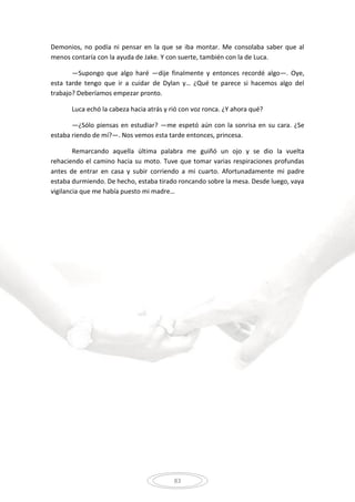 83
Demonios, no podía ni pensar en la que se iba montar. Me consolaba saber que al
menos contaría con la ayuda de Jake. Y con suerte, también con la de Luca.
—Supongo que algo haré —dije finalmente y entonces recordé algo—. Oye,
esta tarde tengo que ir a cuidar de Dylan y… ¿Qué te parece si hacemos algo del
trabajo? Deberíamos empezar pronto.
Luca echó la cabeza hacia atrás y rió con voz ronca. ¿Y ahora qué?
—¿Sólo piensas en estudiar? —me espetó aún con la sonrisa en su cara. ¿Se
estaba riendo de mí?—. Nos vemos esta tarde entonces, princesa.
Remarcando aquella última palabra me guiñó un ojo y se dio la vuelta
rehaciendo el camino hacia su moto. Tuve que tomar varias respiraciones profundas
antes de entrar en casa y subir corriendo a mi cuarto. Afortunadamente mi padre
estaba durmiendo. De hecho, estaba tirado roncando sobre la mesa. Desde luego, vaya
vigilancia que me había puesto mi madre…
 