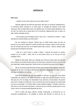 84
CAPÍTULO 24
Narra Luca
—¿Quién era esa chica rubia con la que saliste antes?
Aquella pregunta me pilló de improvisto. Mis ojos se movieron rápidamente a
mi hermana Sarah, sentada en el sofá, quien se encogió de hombros como toda
respuesta. Ella no había dicho nada. Eso significa que mi madre estaba despierta y me
vio salir con Carina de la caseta pero no la reconoció. Seguramente por la ropa y el
pelo. Había cambiado mucho.
—No me gusta que te traigas chicas a casa, Luca —continuó mi madre—. ¿Qué
ejemplo les estarías dando a tus hermanos?
No me molesté en discutir. Decirla que no había hecho nada con ella no
serviría, no me creería. Agarré el cartón de leche de la nevera y bebí a morro de ella.
Eso me recordó que esta vez no le había tirado nada a Carina… Bueno, todavía había
tiempo para remediarlo esta tarde.
—Hoy va a venir Carina a cuidar a Dylan —informó de pronto mi madre,
aunque yo ya lo sabía—. Mira, ella si es una buena chica, no se iría por ahí con
cualquier chico.
Desde el sofá Sarah soltó una risotada que trató de ocultar bajo una forzada
tos. La lancé una mirada fría pero ella no me hizo caso y volvió de nuevo a su móvil. No
me importaba, estaba impaciente. Podía contar los minutos hasta que Carina llegase.
Me di una ducha larga haciendo tiempo antes de que Carina volviese entrar por
la puerta de mi casa. Tenía ganas de verla, de abrazarla, de besarla… Su sabor a cereza
aun seguía gravado en mi cabeza.
Esta era la primera vez que me pasaba, la primera vez que una chica había
traspasado mis barreras y se había convertido en algo más que un revolcón. Ella era
más que eso. Era mi amiga, me importaba lo que pensara y lo que dijese. No quería
verla sufrir. Amaba el sonido de su risa y la forma que tenía de apartar la mirada cada
vez que se sonrosaba. Y no había nadie a quien pudiese engañar. También la quería a
ella, pero no con la función de poseer. La quería como un hombre puede querer a una
mujer, como un corazón puede depender de otro.
Cerré el grifo del agua caliente. Estaba empezando a convertirme en un
romántico empedernido y no dudaba lo mucho que Barrett se reiría de mí. La
 