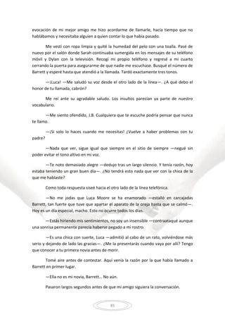 85
evocación de mi mejor amigo me hizo acordarme de llamarle, hacía tiempo que no
hablábamos y necesitaba alguien a quien contar lo que había pasado.
Me vestí con ropa limpia y quité la humedad del pelo con una toalla. Pasé de
nuevo por el salón donde Sarah continuaba sumergida en los mensajes de su teléfono
móvil y Dylan con la televisión. Recogí mi propio teléfono y regresé a mi cuarto
cerrando la puerta para asegurarme de que nadie me escuchase. Busqué el número de
Barrett y esperé hasta que atendió a la llamada. Tardó exactamente tres tonos.
—¡Luca! —Me saludó su voz desde el otro lado de la línea—. ¿A qué debo el
honor de tu llamada, cabrón?
Me reí ante su agradable saludo. Los insultos parecían ya parte de nuestro
vocabulario.
—Me siento ofendido, J.B. Cualquiera que te escuche podría pensar que nunca
te llamo.
—¡Si solo lo haces cuando me necesitas! ¿Vuelve a haber problemas con tu
padre?
—Nada que ver, sigue igual que siempre en el sitio de siempre —negué sin
poder evitar el tono altivo en mi voz.
—Te noto demasiado alegre —dedujo tras un largo silencio. Y tenía razón, hoy
estaba teniendo un gran buen día—. ¿No tendrá esto nada que ver con la chica de la
que me hablaste?
Como toda respuesta siseé hacia el otro lado de la línea telefónica.
—No me jodas que Luca Moore se ha enamorado —estalló en carcajadas
Barrett, tan fuerte que tuve que apartar el aparato de la oreja hasta que se calmó—.
Hoy es un día especial, macho. Esto no ocurre todos los días.
—Estás hiriendo mis sentimientos, no soy un insensible —contraataqué aunque
una sonrisa permanente parecía haberse pegado a mi rostro.
—Es una chica con suerte, Luca —admitió al cabo de un rato, volviéndose más
serio y dejando de lado las gracias—. ¿Me la presentarás cuando vaya por allí? Tengo
que conocer a tu primera novia antes de morir.
Tomé aire antes de contestar. Aquí venía la razón por la que había llamado a
Barrett en primer lugar.
—Ella no es mi novia, Barrett… No aún.
Pasaron largos segundos antes de que mi amigo siguiera la conversación.
 