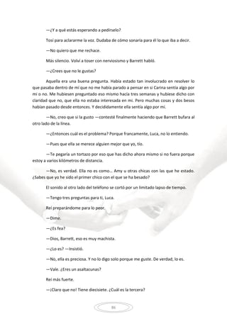 86
—¿Y a qué estás esperando a pedírselo?
Tosí para aclararme la voz. Dudaba de cómo sonaría para él lo que iba a decir.
—No quiero que me rechace.
Más silencio. Volví a toser con nerviosismo y Barrett habló.
—¿Crees que no le gustas?
Aquella era una buena pregunta. Había estado tan involucrado en resolver lo
que pasaba dentro de mí que no me había parado a pensar en si Carina sentía algo por
mi o no. Me hubiesen preguntado eso mismo hacía tres semanas y hubiese dicho con
claridad que no, que ella no estaba interesada en mi. Pero muchas cosas y dos besos
habían pasado desde entonces. Y decididamente ella sentía algo por mí.
—No, creo que si la gusto —contesté finalmente haciendo que Barrett bufara al
otro lado de la línea.
—¿Entonces cuál es el problema? Porque francamente, Luca, no lo entiendo.
—Pues que ella se merece alguien mejor que yo, tío.
—Te pegaría un tortazo por eso que has dicho ahora mismo si no fuera porque
estoy a varios kilómetros de distancia.
—No, es verdad. Ella no es como… Amy u otras chicas con las que he estado.
¿Sabes que yo he sido el primer chico con el que se ha besado?
El sonido al otro lado del teléfono se cortó por un limitado lapso de tiempo.
—Tengo tres preguntas para ti, Luca.
Reí preparándome para lo peor.
—Dime.
—¿Es fea?
—Dios, Barrett, eso es muy machista.
—¿Lo es? —Insistió.
—No, ella es preciosa. Y no lo digo solo porque me guste. De verdad, lo es.
—Vale. ¿Eres un asaltacunas?
Reí más fuerte.
—¡Claro que no! Tiene diecisiete. ¿Cuál es la tercera?
 
