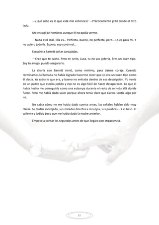 87
—¿Qué coño es lo que está mal entonces? —Prácticamente gritó desde el otro
lado.
Me encogí de hombros aunque él no podía verme.
—Nada está mal. Ella es… Perfecta. Bueno, no perfecta, pero… Lo es para mí. Y
no quiero joderla. Espera, eso sonó mal…
Escuché a Barrett soltar carcajadas.
—Creo que te capto. Pero en serio, Luca, tu no vas joderla. Eres un buen tipo.
Soy tu amigo, puedo asegurarlo.
La charla con Barrett sirvió, como mínimo, para darme coraje. Cuando
terminamos la llamada no había logrado hacerme creer que yo era un buen tipo como
él decía. Yo sabía lo que era, y bueno no entraba dentro de esa descripción. Yo venía
de un padre que estaba jodido y eso no es algo fácil de hacer desaparecer. Lo que él
había hecho me perseguiría como una estampa durante el resto de mi vida allá donde
fuese. Pero me había dado valor porque ahora tenía claro que Carina sentía algo por
mí.
No sabía cómo no me había dado cuenta antes, las señales habían sido muy
claras. Su rostro sonrojado, sus miradas directas a mis ojos, sus palabras… Y el beso. El
caliente y jodido beso que me había dado la noche anterior.
Empecé a contar los segundos antes de que llegara con impaciencia.
 