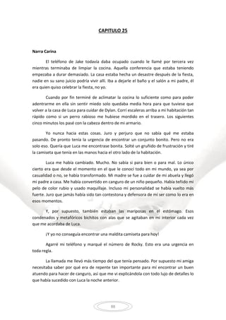 88
CAPITULO 25
Narra Carina
El teléfono de Jake todavía daba ocupado cuando le llamé por tercera vez
mientras terminaba de limpiar la cocina. Aquella conferencia que estaba teniendo
empezaba a durar demasiado. La casa estaba hecha un desastre después de la fiesta,
nadie en su sano juicio podría vivir allí. Iba a dejarle el baño y el salón a mi padre, él
era quien quiso celebrar la fiesta, no yo.
Cuando por fin terminé de aclimatar la cocina lo suficiente como para poder
adentrarme en ella sin sentir miedo solo quedaba media hora para que tuviese que
volver a la casa de Luca para cuidar de Dylan. Corrí escaleras arriba a mi habitación tan
rápido como si un perro rabioso me hubiese mordido en el trasero. Los siguientes
cinco minutos los pasé con la cabeza dentro de mi armario.
Yo nunca hacia estas cosas. Juro y perjuro que no sabía qué me estaba
pasando. De pronto tenía la urgencia de encontrar un conjunto bonito. Pero no era
solo eso. Quería que Luca me encontrase bonita. Solté un gruñido de frustración y tiré
la camiseta que tenía en las manos hacia el otro lado de la habitación.
Luca me había cambiado. Mucho. No sabía si para bien o para mal. Lo único
cierto era que desde el momento en el que le conocí todo en mi mundo, ya sea por
casualidad o no, se había transformado. Mi madre se fue a cuidar de mi abuela y llegó
mi padre a casa. Me había convertido en canguro de un niño pequeño. Había teñido mi
pelo de color rubio y usado maquillaje. Incluso mi personalidad se había vuelto más
fuerte. Juro que jamás había sido tan contestona y defensora de mí ser como lo era en
esos momentos.
Y, por supuesto, también estaban las mariposas en el estómago. Esos
condenados y metafóricos bichitos con alas que se agitaban en mi interior cada vez
que me acordaba de Luca.
¡Y yo no conseguía encontrar una maldita camiseta para hoy!
Agarré mi teléfono y marqué el número de Rocky. Esto era una urgencia en
toda regla.
La llamada me llevó más tiempo del que tenía pensado. Por supuesto mi amiga
necesitaba saber por qué era de repente tan importante para mí encontrar un buen
atuendo para hacer de canguro, así que me vi explicándola con todo lujo de detalles lo
que había sucedido con Luca la noche anterior.
 
