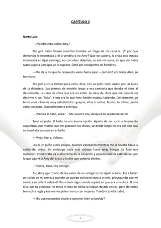 9
CAPÍTULO 2
Narra Luca
—¿Vendrá esta noche Amy?
Me giré hacia Shawn mientras tomaba un trago de mi cerveza. ¿Y por qué
demonios le importaba a él si vendría o no Amy? Que yo supiera, la chica solo estaba
interesada en ligar conmigo, no con ellos. Además, no era mi novia, así que no había
razón alguna para que yo lo supiese. Opté por encogerme de hombros.
—Me da a mí que la respuesta viene hacia aquí —contestó entonces Alan, su
hermano.
Me giré justo a tiempo para verla. Amy, con su pelo rubio, opaco por las luces
de la discoteca. Sus piernas de modelo largas y esa camiseta que dejaba el alma al
descubierto. La clase de chica que era mi estilo. La clase de chica que me besaría sin
decirme ni un “hola”. Y eso era lo que Amy Randle estaba haciendo. Ciertamente, yo
tenía unos cánones muy establecidos: guapas, altas y rubias. Bueno, lo último podía
variar un poco. Especialmente a pelirroja.
—¿Vamos al baño, Luca? —Me susurró ella, después de separarse de mí.
Torcí el gesto. El baño no era buena opción. Aparte de ser sucio y levemente
asqueroso, por mucho que me gustasen las chicas, yo desde luego no era del tipo que
se enrollaba con una en el baño.
—Mejor fuera, dulzura.
Les di un guiño a mis amigos, quienes vitorearon mientras me la llevaba hacia la
salida del antro. Sin embargo nada más salimos fuera unas amigas de Amy nos
rodearon. Comenzaba ya a aburrirme de la situación y aquello parecía extenderse, por
lo que agarré a Amy del brazo y la dije que volvería dentro.
—Espera, Luca, voy contigo.
Así, Amy agarró uno de los vasos de sus amigas y me siguió al local. Fui a beber
un sorbo de mi cerveza cuando un cuerpo colisionó contra el mío, provocando que mi
cerveza se callera sobre él. Iba a decir algo cuando reparé en que era una chica. O una
cría, por su estatura. No tenía ni idea de cómo la habían dejado entrar, pero de todos
tenía otra regla y esa era no pelear nunca con mujeres. Y entonces ella habló.
—¿Es que no puedes siquiera sostener bien tu bebida?
 