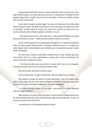 90
Llegué exactamente diez minutos y quince segundos tarde a casa de Luca. Iba a
dejar libertad propia a mi mano para que me diese un tortazo por mi torpeza. No me
gustaba llegar tarde a ningún sitio, eso no era educado. Y menos un trabajo, aunque
este no fuese remunerado.
Sarah abrió la puerta cuando llegué. Sus ojos me observaron de arriba abajo
antes de dejarme pasar. No pude evitar fijarme en que eran igual de azules que los de
su hermano. Cuando volvió de nuevo a mi rostro me enseñó sus dientes con una
sonrisa sabionda. Solo la faltaba explotar un chicle en mi cara.
—Mi madre se fue hace un rato, tenía prisa —dijo cuando finalmente se apartó
para que entrase en la casa—. Dylan está durmiendo la siesta en su cuarto.
Asentí mientras parte de mi preocupación desaparecía. Si estaba durmiendo la
siesta no había pasado nada durante mi tardanza. Además de que así no sabría que
había llegado tarde. Denunciadme, pero prefería que mi reputación quedase intacta
frente al pequeño.
Mi cuero pico mientras continuaba andando hacia la sala. Cuando giré para
mirar detrás de mí vi a Sarah siguiéndome a menos de un metro de distancia. De
nuevo sonrió con un toque de malicia.
—Te interesará saber que Luca está en su cuarto. Solo. Y yo me iré enseguida.
Con Dylan dormido vais a tener la casa para vosotros solos.
No alzó las cejas. Dime que no alzó las cejas.
Pero lo había hecho. Y luego me adelantó y salió corriendo hacia su cuarto.
Me quedé en estado de shock en medio del pasillo. Luca no la había dicho
nada, estaba segura de ello. O al menos confiaba lo suficiente en él como para creer
que no la diría nada. Pero algo se imaginaba. ¿Era acaso tan obvia?
—Es solo su hermana, idiota, no pasa nada —me susurré a mi misma dándome
valor para seguir adelante.
Dejé el bolso en el salón antes de tomar el camino hacia la habitación de Luca.
En cierto sentido Sarah tenía razón. Me interesaba saber que él estaba allí. Y lo que era
aun más, yo quería estar allí, con él.
Las mariposas en mi estómago vitorearon felices.
 