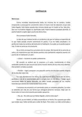 91
CAPÍTULO 26
Narra Luca
Carina inundaba absolutamente todos los rincones de mi cerebro. Estaba
empezando a preocuparme seriamente sobre el insano nivel de obsesión al que esto
había llegado. Solo habían pasado diez minutos desde que mi madre se fue. Solo diez.
Que aun no hubiese llegado no significaba nada. Podría haberse quedado dormida. O
podría haberle surgido algún asunto de última hora.
Pero tampoco había llamado.
La idea de que hubiese tenido un accidente o de que se hubiese arrepentido de
lo que había pasado anoche estremeció mi pecho. Y ya me había estudiado a la
perfección todas las sombras del techo de mi habitación. Se acabó, ya no podía esperar
más. Si ella no venía yo iría a buscarla.
De un tirón arranqué los auriculares de mis orejas. Me levanté de la cama de un
salto y sin importarme que solo llevase puestos unos pantalones vaqueros avancé a la
puerta de mi habitación y la abrí.
—¡Ostia! —Exclamé sin poder contenerme.
Mi corazón se aceleró por la sorpresa y el susto, manteniendo el ritmo
acelerado cuando los ojos oscuros de Carina miraron dentro de los míos muy abiertos.
Ella también se había asustado.
—Perdón —logró componer una pequeña sonrisa de disculpa cuando ninguno
de los dos dijo nada más.
Sus ojos abandonaron los míos y los noté bajando poco a poco por mi rostro,
parándose más de lo recomendado para su propio bien en mis labios. Y luego siguió
avanzando hasta mi pecho desnudo. Un rubor rosado parpadeó en sus mejillas
haciendo que volviese de nuevo la vista hacia arriba.
Y entonces me encontró a mí sonriendo como un completo gilipollas. Su rubor
se extendió aún más de una forma que consiguió ponerme nervioso. Dejé caer mi
brazo sobre el marco de la puerta para poder apoyarme.
—No, yo… No sabía que ya habías llegado. ¿Cómo estás aquí?
Genial, yo era imbécil, se había convertido en un hecho. Por supuesto que sabía
que estaba aquí, había venido para cuidar de Dyan. Pero estar a su lado comenzaba a
 