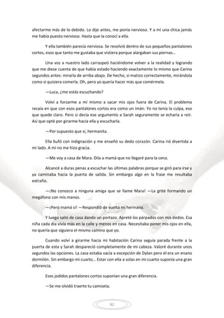 92
afectarme más de lo debido. Lo dije antes, me ponía nervioso. Y a mí una chica jamás
me había puesto nervioso. Hasta que la conocí a ella.
Y ella también parecía nerviosa. Se revolvió dentro de sus pequeños pantalones
cortos, esos que tanto me gustaba que vistiera porque alargaban sus piernas…
Una voz a nuestro lado carraspeó haciéndome volver a la realidad y logrando
que me diese cuenta de que había estado haciendo exactamente lo mismo que Carina
segundos antes: mirarla de arriba abajo. De hecho, si matizo correctamente, mirándola
como si quisiera comerla. Oh, pero yo quería hacer más que comérmela.
—Luca, ¿me estás escuchando?
Volví a forzarme a mí mismo a sacar mis ojos fuera de Carina. El problema
recaía en que con esos pantalones cortos era como un imán. Yo no tenía la culpa, eso
que quede claro. Pero si decía ese argumento a Sarah seguramente se echaría a reír.
Así que opté por girarme hacia ella y escucharla.
—Por supuesto que sí, hermanita.
Ella bufó con indignación y me enseñó su dedo corazón. Carina rió divertida a
mi lado. A mí no me hizo gracia.
—Me voy a casa de Mara. Dila a mamá que no llegaré para la cena.
Alcancé a duras penas a escuchar las últimas palabras porque se giró para irse y
ya caminaba hacia la puerta de salida. Sin embargo algo en la frase me resultaba
extraño.
—¡No conozco a ninguna amiga que se llame Mara! —La grité formando un
megáfono con mis manos.
—¡Pero mamá sí! —Respondió de vuelta mi hermana.
Y luego salió de casa dando un portazo. Apreté los párpados con mis dedos. Esa
niña cada día vivía más en la calle y menos en casa. Necesitaba poner mis ojos en ella,
no quería que siguiera el mismo camino que yo.
Cuando volví a girarme hacia mi habitación Carina seguía parada frente a la
puerta de esta y Sarah despareció completamente de mi cabeza. Valoré durante unos
segundos las opciones. La casa estaba vacía a excepción de Dylan pero él era un enano
dormilón. Sin embargo mi cuarto… Estar con ella a solas en mi cuarto suponía una gran
diferencia.
Esos jodidos pantalones cortos suponían una gran diferencia.
—Se me olvidó traerte tu camiseta.
 