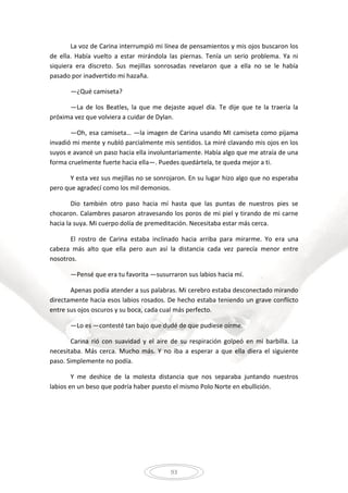 93
La voz de Carina interrumpió mi línea de pensamientos y mis ojos buscaron los
de ella. Había vuelto a estar mirándola las piernas. Tenía un serio problema. Ya ni
siquiera era discreto. Sus mejillas sonrosadas revelaron que a ella no se le había
pasado por inadvertido mi hazaña.
—¿Qué camiseta?
—La de los Beatles, la que me dejaste aquel día. Te dije que te la traería la
próxima vez que volviera a cuidar de Dylan.
—Oh, esa camiseta… —la imagen de Carina usando MI camiseta como pijama
invadió mi mente y nubló parcialmente mis sentidos. La miré clavando mis ojos en los
suyos e avancé un paso hacia ella involuntariamente. Había algo que me atraía de una
forma cruelmente fuerte hacia ella—. Puedes quedártela, te queda mejor a ti.
Y esta vez sus mejillas no se sonrojaron. En su lugar hizo algo que no esperaba
pero que agradecí como los mil demonios.
Dio también otro paso hacia mí hasta que las puntas de nuestros pies se
chocaron. Calambres pasaron atravesando los poros de mi piel y tirando de mi carne
hacia la suya. Mi cuerpo dolía de premeditación. Necesitaba estar más cerca.
El rostro de Carina estaba inclinado hacia arriba para mirarme. Yo era una
cabeza más alto que ella pero aun así la distancia cada vez parecía menor entre
nosotros.
—Pensé que era tu favorita —susurraron sus labios hacia mí.
Apenas podía atender a sus palabras. Mi cerebro estaba desconectado mirando
directamente hacia esos labios rosados. De hecho estaba teniendo un grave conflicto
entre sus ojos oscuros y su boca, cada cual más perfecto.
—Lo es —contesté tan bajo que dudé de que pudiese oírme.
Carina rió con suavidad y el aire de su respiración golpeó en mi barbilla. La
necesitaba. Más cerca. Mucho más. Y no iba a esperar a que ella diera el siguiente
paso. Simplemente no podía.
Y me deshice de la molesta distancia que nos separaba juntando nuestros
labios en un beso que podría haber puesto el mismo Polo Norte en ebullición.
 