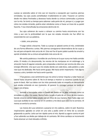 95
cuerpo se extendía sobre el mío casi sin tocarme a excepción por nuestras piernas
enredadas. Sus ojos azules centelleaban irradiándome en calor. Trazaron un camino
desde mis labios hinchados y deseosos hasta donde su cintura comenzaba a juntarse
con la mía. Se tomó su tiempo para saborear cada parte de mí, porque sí, a juzgar por
cómo me estaba mirando, podría estar viéndome como si fuese un trozo de su pastel
favorito. Y eso intensificaba las emociones dentro de mí.
Sus ojos volvieron de nuevo a rehacer su camino hasta encontrarse con los
míos y aun con la profundidad con la que me estaba mirando me fue difícil no
sorprenderme con sus palabras.
—Joder, eres preciosa.
Y luego volvió a besarme. Todo su cuerpo se aplastó contra el mío, sintiéndole
de una forma diferente a antes. Mis piernas consiguieron desenredarse de las suyas y
las usé para atraparle más cerca de mí. Esta vez fue él quien jadeó cuando las envolví y
apreté alrededor de su cintura atrayéndole más cerca de mí.
Me sentía poderosa e increíble de una forma en la que nunca me había sentido
antes. El miedo a lo desconocido, los nervios de las mariposas en mi estómago y la
atracción hacia él seguían estando, pero empezaba a dominar por encima de ellos una
energía diferente. Una que Luca me estaba dando con cada beso, cada palabra y cada
roce que me dedicaba. Me hacía sentir guapa. Me hacía sentir importante. Y de alguna
manera u otra, también me hacía sentir querida.
Y fue gracias a ese sentimiento que me atreví a tomar impulso y rodar hacia un
lateral hasta situarme sobre él. No le di tiempo a mostrar su sorpresa cuando fui yo
quien le besó. Abrí sus labios con los míos poniendo todo mi empeño en demostrarle
qué estaba sintiendo en ese momento. Al parecer lo conseguí porque no tardó en
seguir con el beso.
Sentada a horcajadas sobre él hundí mis dedos en su pelo sintiendo como se
enredaba en ellos. Era suave. Nunca había tocado el pelo de un chico de esa manera.
Siendo sinceros jamás había estado con un chico de esa manera. Pero había algo con
Luca que acallaba la voz racional en mi cerebro y me decía que esto era lo correcto. Al
menos se sentía lo correcto.
Las manos de Luca volvieron a posarse en mis caderas, sobre mi piel. Nuestras
respiraciones agitadas se unían en una sola y podía sentir el ritmo de su corazón
golpeando su pecho. Latía casi tan rápido como el mío. Apretó su agarre contra mi piel
y fue subiendo sus dedos por debajo de mi camiseta. Mi ritmo cardíaco se incrementó
hasta alcanzar un nivel elevado a infinito.
 