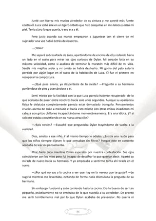 96
Junté con fuerza mis muslos alrededor de su cintura y me apreté más fuerte
contra él. Luca soltó aire en un ligero silbido que hizo cosquillas en mis labios y erizó mi
piel. Tenía claro lo que quería, y eso era a él.
Pero justo cuando sus manos empezaron a juguetear con el cierre de mi
sujetador una voz habló detrás de nosotros.
—¿Hola?
Me separé sobresaltada de Luca, apartándome de encima de él y rodando hacia
un lado en el suelo para mirar los ojos curiosos de Dylan. Mi corazón latía en su
máxima velocidad, como si acabara de terminar la maratón más difícil de mi vida.
Sentía mis mejillas arder y mi coleta se había deshecho. Mi goma del pelo estaría
perdida por algún lugar en el suelo de la habitación de Luca. Él fue el primero en
recuperar la compostura.
—¿Qué pasa enano, ya despertaste de tu siesta? —Preguntó a su hermano
poniéndose de pies y acercándose a él.
Sentí miedo por la facilidad con la que Luca parecía haberse recuperado de lo
que acababa de pasar entre nosotros hacía solo unos segundos. Aunque su apariencia
física le delataba completamente parecía estar demasiado tranquilo. Pensamientos
crueles acerca de cuán a menudo él hacía esto mismo con otras chicas invadieron mi
cabeza con gritos chillones incapacitándome momentáneamente. Era una idiota. ¿Y si
solo me estaba convirtiendo en su nueva atracción?
—¿Sois novios? —Escuché que preguntaba Dylan trayéndome de vuelta a la
realidad.
Dios, amaba a ese niño. Y al mismo tiempo le odiaba. ¿Existía una razón para
que los niños siempre dijesen lo que pensaban sin filtros? Porque este en concreto
acababa de leer mi pensamiento.
Miré hacia Luca mientras Dylan esperaba por nuestra contestación. Sus ojos
coincidieron con los míos pero fui incapaz de descifrar lo que querían decir. Apartó su
mirada de nuevo hacia su hermano. Y yo empezaba a sentirme tonta ahí tirada en el
suelo.
—¿Por qué no vas a la cocina a ver que hay en la nevera que te guste? —Le
sugirió mientras me levantaba, evitando de forma nada disimulada la pregunta de su
hermano.
Sin embargo funcionó y salió corriendo hacia la cocina. Era lo bueno de ser tan
pequeño, prácticamente no se enteraba de lo que sucedía a su alrededor. De pronto
me sentí terriblemente mal por lo que Dylan acababa de presenciar. No quería ni
 