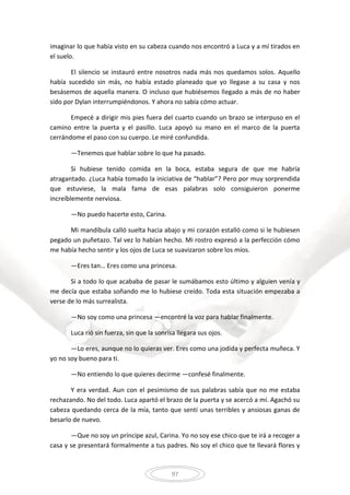 97
imaginar lo que había visto en su cabeza cuando nos encontró a Luca y a mí tirados en
el suelo.
El silencio se instauró entre nosotros nada más nos quedamos solos. Aquello
había sucedido sin más, no había estado planeado que yo llegase a su casa y nos
besásemos de aquella manera. O incluso que hubiésemos llegado a más de no haber
sido por Dylan interrumpiéndonos. Y ahora no sabía cómo actuar.
Empecé a dirigir mis pies fuera del cuarto cuando un brazo se interpuso en el
camino entre la puerta y el pasillo. Luca apoyó su mano en el marco de la puerta
cerrándome el paso con su cuerpo. Le miré confundida.
—Tenemos que hablar sobre lo que ha pasado.
Si hubiese tenido comida en la boca, estaba segura de que me habría
atragantado. ¿Luca había tomado la iniciativa de “hablar”? Pero por muy sorprendida
que estuviese, la mala fama de esas palabras solo consiguieron ponerme
increíblemente nerviosa.
—No puedo hacerte esto, Carina.
Mi mandíbula calló suelta hacia abajo y mi corazón estalló como si le hubiesen
pegado un puñetazo. Tal vez lo habían hecho. Mi rostro expresó a la perfección cómo
me había hecho sentir y los ojos de Luca se suavizaron sobre los míos.
—Eres tan… Eres como una princesa.
Si a todo lo que acababa de pasar le sumábamos esto último y alguien venía y
me decía que estaba soñando me lo hubiese creído. Toda esta situación empezaba a
verse de lo más surrealista.
—No soy como una princesa —encontré la voz para hablar finalmente.
Luca rió sin fuerza, sin que la sonrisa llegara sus ojos.
—Lo eres, aunque no lo quieras ver. Eres como una jodida y perfecta muñeca. Y
yo no soy bueno para ti.
—No entiendo lo que quieres decirme —confesé finalmente.
Y era verdad. Aun con el pesimismo de sus palabras sabía que no me estaba
rechazando. No del todo. Luca apartó el brazo de la puerta y se acercó a mí. Agachó su
cabeza quedando cerca de la mía, tanto que sentí unas terribles y ansiosas ganas de
besarlo de nuevo.
—Que no soy un príncipe azul, Carina. Yo no soy ese chico que te irá a recoger a
casa y se presentará formalmente a tus padres. No soy el chico que te llevará flores y
 