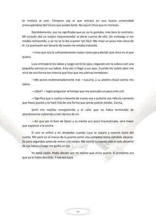 98
te invitará al cine. Tampoco soy el que entrará en una buena universidad
preocupándose del futuro que pueda darte. No soy el chico que te mereces.
Decididamente, eso no significaba que yo no le gustaba, más bien lo contrario.
Mi corazón dio un vuelco rejuvenecedor al darse cuenta de ello. Sin embargo sí me
estaba rechazando, y yo no se lo iba a poner tan fácil. Me moví un poco más cerca de
él. La quemazón por besarle de nuevo me estaba matando.
—Creo que soy lo suficientemente mayor como para decidir qué chico es el que
quiero.
Luca entreabrió los labios y luego cerró los ojos, negando con la cabeza con una
pequeña sonrisa en sus labios. Esta vez sí llegó a sus ojos. Cuando los volvió abrir me
miró de una forma tan intensa que hizo que mis piernas temblasen.
—Me pones endemoniadamente mal —susurró, y su aliento chocó contra mis
labios.
—¿Qué? —logré preguntar al tiempo que me acercaba un poco más a él.
—Significa que si vuelvo a besarte de nuevo voy a quitarte esa ridícula camiseta
que llevas puesta y te haré mía de una forma que jamás podrás olvidar, Carina.
Sentí mis mejillas enrojeciendo y el calor que no había terminado de
abandonarme volviendo a latir dentro de mí.
—Así que por el bien de Dylan y su mente aun poco traumatizada, será mejor
que vayamos a la cocina.
El aire se enfrió a mí alrededor cuando Luca se separó y caminó fuera del
cuarto. Me paré en el marco de la puerta como una completa tonta viéndole alejarse.
Se paró segundos antes de entrar a la cocina. Me sonrió curvando solo el lado derecho
de sus labios y luego me guiñó un ojo.
Yo tenía razón. Podía decidir por mi misma qué chico quería. El problema era
que ya lo había decidido. Y ese era Luca.
 