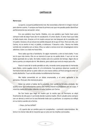 99
CAPÍTULO 28
Narra Luca
La quería. La quería jodidamente mal. No necesitaba a Barrett ni ningún manual
para darme cuenta. Y aunque esa fuese la primera vez que me pasaba podía identificar
perfectamente esa sensación: amor.
Era una palabra muy fuerte. Diablos, era una palabra que hasta hace poco
siempre traté de dejar fuera de mi vocabulario. El amor duele. El amor hace que todo
el daño duela más. Gracias a él mi madre estuvo tan mal después de lo sucedido con
mi padre. Gracias a él yo estuve tan jodido después de lo que él hizo. Pero con ella, con
Carina, no se sentía ni mal, ni jodido, ni doloroso. Y besarla a ella… Nunca me había
sentido tan completo con un beso. Ella y su sabor a cereza eran tan empalagosos como
adictivos. Estar a su lado me hacía feliz.
Pero sabía que iba a fastidiarla. En algún momento u otro la haría daño. Y eso
era lo que más temía. Ella no se merecía lo que yo no podía darle. Y aun así no me
había apartado de su lado. De todos modos solo era cuestión de tiempo. Algún día se
daría cuenta y se alejaría de mí. Me dolería, pero sabría que sería lo mejor para ella.
Pasé el resto de la tarde perdido en ella, mirando como preparaba la merienda
para Dylan, como jugaba como él y le entretenía. Fue gracioso observar cuando mi
hermano trató de peinar su pelo rubio en una nueva coleta y al final consiguió crear un
moño deshecho. Y aun así ella estaba increíblemente hermosa.
Me había convertido en un idiota enamorado, y el amor agilipolla a las
personas. Pero por ella merecía la pena.
Dylan no volvió a hablar de lo sucedido. Con suerte se le había olvidado. No
quería tener que enfrentarme contra una mente infantil traumatizada por mi culpa. Y
mientras tanto disfrutaba robando miradas furtivas con Carina.
No fue hasta que llegó mi madre por la noche que mi hermano se alejó
finalmente de ella para ir corriendo donde nuestra madre. Ella le saludó como siempre
con un abrazo y entró en la casa llenando todo con su perfume. La sorpresa se reflejó
en su rostro cuando vio a Carina.
—Vaya, ¿te has teñido?
—Sí, quería dar un cambio para mi cumpleaños —contestó ruborizándose. No
tenía ni la menor idea de lo inocente que se veía con las mejillas sonrosadas.
 