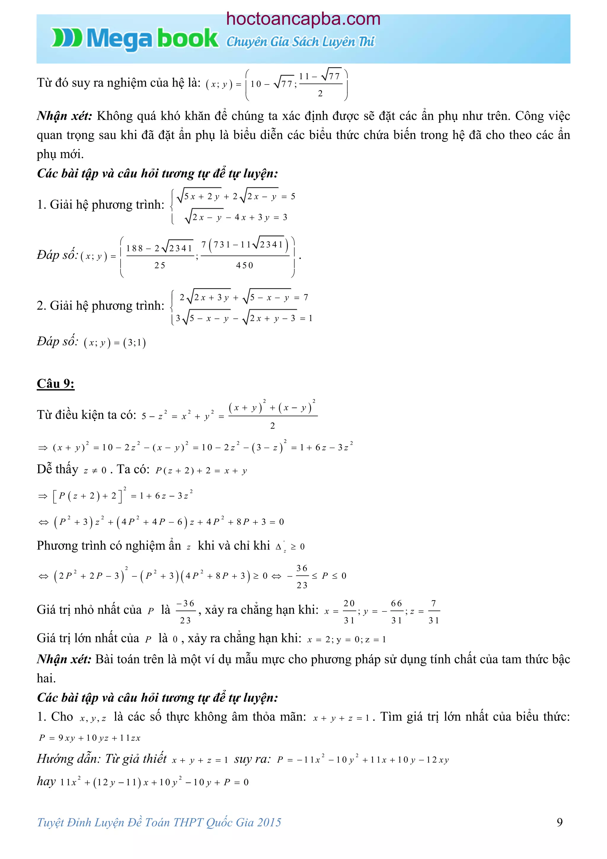 Tuyệt Đỉnh Luyện Đề Toán THPT Quốc Gia 2015 9
Từ đó suy ra nghiệm của hệ là:  
1 1 7 7
; 1 0 7 7 ;
2
x y
 
   
 
Nhận xét: Không quá khó khăn để chúng ta xác định được sẽ đặt các ẩn phụ như trên. Công việc
quan trọng sau khi đã đặt ẩn phụ là biểu diễn các biểu thức chứa biến trong hệ đã cho theo các ẩn
phụ mới.
Các bài tập và câu hỏi tương tự để tự luyện:
1. Giải hệ phương trình:
5 2 2 2 5
2 4 3 3
x y x y
x y x y
    

   
Đáp số: 
 7 7 3 1 1 1 2 3 4 11 8 8 2 2 3 4 1
; ;
2 5 4 5 0
x y
  
 
 
.
2. Giải hệ phương trình:
2 2 3 5 7
3 5 2 3 1
x y x y
x y x y
     

     
Đáp số:    ; 3;1x y 
Câu 9:
Từ điều kiện ta có:
   
2 2
2 2 2
5
2
x y x y
z x y
  
   
 
22 2 2 2 2
( ) 10 2 ( ) 10 2 3 1 6 3x y z x y z z z z            
Dễ thấy 0z  . Ta có: ( 2) 2P z x y   
 
2
2
2 2 1 6 3P z z z       
   2 2 2 2
3 4 4 6 4 8 3 0P z P P z P P        
Phương trình có nghiệm ẩn z khi và chỉ khi '
0z
 
    
2
2 2 2 3 6
2 2 3 3 4 8 3 0 0
2 3
P P P P P P           
Giá trị nhỏ nhất của P là
3 6
2 3

, xảy ra chẳng hạn khi:
2 0 6 6 7
; ;
3 1 3 1 3 1
x y z   
Giá trị lớn nhất của P là 0 , xảy ra chẳng hạn khi: 2; y 0; z 1x   
Nhận xét: Bài toán trên là một ví dụ mẫu mực cho phương pháp sử dụng tính chất của tam thức bậc
hai.
Các bài tập và câu hỏi tương tự để tự luyện:
1. Cho , ,x y z là các số thực không âm thỏa mãn: 1x y z   . Tìm giá trị lớn nhất của biểu thức:
9 10 11P xy yz zx  
Hướng dẫn: Từ giả thiết 1x y z   suy ra: 2 2
1 1 1 0 1 1 1 0 1 2P x y x y xy     
hay  
2 2
11 12 11 10 10 0x y x y y P     
hoctoancapba.com
 