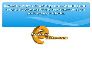 TUZONAELITE empresa de Marketing & Publicidad Online y MedioTUZONAELITE empresa de Marketing & Publicidad Online y Medio
de Comunicación con más de 5 años de experiencia en el sectorde Comunicación con más de 5 años de experiencia en el sector
entretenimiento en Colombia.entretenimiento en Colombia.
 