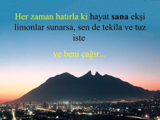 Her zaman hatırla ki  hayat  sana  ekşi limonlar sunarsa, sen de tekila ve tuz iste    ve beni çağır...   