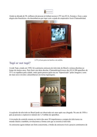 Ainda na década de 50, milhares de pessoas já tinham acesso à TV nos EUA, Europa e Ásia e, para
alegria dos brasileiros, ela desembarcou por aqui com a ajuda do empresário Assis Chateaubriand.




                               A TV já fazia parte da família e da mobília

Tupi or not tupi?
A rede Tupi, criada em 1950, foi a primeira emissora de televisão do Brasil e reinou absoluta ao
longo de muitos anos. Para fazer sua ideia decolar, Chateaubriand trouxe dos EUA 200 aparelhos de
TV e os espalhou pela cidade, onde quem passava pela rua era “hipnotizado” pelas imagens e sons
do mais novo invento a desembarcar em terras tupiniquins.




A explosão da televisão no Brasil pode ser observada seis anos após sua chegada. No ano de 1956 o
país já possuía o expressivo número de 1,5 milhão de aparelhos.

A invenção do controle remoto no início dos anos 50 impulsionou a compra de televisores no
mundo inteiro e também, revolucionou a forma com que se assistia à televisão.
As emissoras agora tinham um forte concorrente, o botão da emissora rival a poucos centímetros de
 