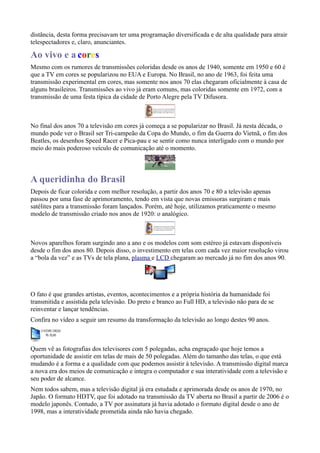 distância, desta forma precisavam ter uma programação diversificada e de alta qualidade para atrair
telespectadores e, claro, anunciantes.

Ao vivo e a cores
Mesmo com os rumores de transmissões coloridas desde os anos de 1940, somente em 1950 e 60 é
que a TV em cores se popularizou no EUA e Europa. No Brasil, no ano de 1963, foi feita uma
transmissão experimental em cores, mas somente nos anos 70 elas chegaram oficialmente à casa de
alguns brasileiros. Transmissões ao vivo já eram comuns, mas coloridas somente em 1972, com a
transmissão de uma festa típica da cidade de Porto Alegre pela TV Difusora.



No final dos anos 70 a televisão em cores já começa a se popularizar no Brasil. Já nesta década, o
mundo pode ver o Brasil ser Tri-campeão da Copa do Mundo, o fim da Guerra do Vietnã, o fim dos
Beatles, os desenhos Speed Racer e Pica-pau e se sentir como nunca interligado com o mundo por
meio do mais poderoso veículo de comunicação até o momento.



A queridinha do Brasil
Depois de ficar colorida e com melhor resolução, a partir dos anos 70 e 80 a televisão apenas
passou por uma fase de aprimoramento, tendo em vista que novas emissoras surgiram e mais
satélites para a transmissão foram lançados. Porém, até hoje, utilizamos praticamente o mesmo
modelo de transmissão criado nos anos de 1920: o analógico.



Novos aparelhos foram surgindo ano a ano e os modelos com som estéreo já estavam disponíveis
desde o fim dos anos 80. Depois disso, o investimento em telas com cada vez maior resolução virou
a “bola da vez” e as TVs de tela plana, plasma e LCD chegaram ao mercado já no fim dos anos 90.




O fato é que grandes artistas, eventos, acontecimentos e a própria história da humanidade foi
transmitida e assistida pela televisão. Do preto e branco ao Full HD, a televisão não para de se
reinventar e lançar tendências.
Confira no vídeo a seguir um resumo da transformação da televisão ao longo destes 90 anos.



Quem vê as fotografias dos televisores com 5 polegadas, acha engraçado que hoje temos a
oportunidade de assistir em telas de mais de 50 polegadas. Além do tamanho das telas, o que está
mudando é a forma e a qualidade com que podemos assistir à televisão. A transmissão digital marca
a nova era dos meios de comunicação e integra o computador e sua interatividade com a televisão e
seu poder de alcance.
Nem todos sabem, mas a televisão digital já era estudada e aprimorada desde os anos de 1970, no
Japão. O formato HDTV, que foi adotado na transmissão da TV aberta no Brasil a partir de 2006 é o
modelo japonês. Contudo, a TV por assinatura já havia adotado o formato digital desde o ano de
1998, mas a interatividade prometida ainda não havia chegado.
 