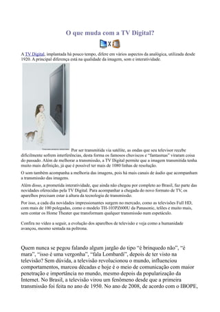 O que muda com a TV Digital?


A TV Digital, implantada há pouco tempo, difere em vários aspectos da analógica, utilizada desde
1920. A principal diferença está na qualidade da imagem, som e interatividade.




                             Por ser transmitida via satélite, as ondas que seu televisor recebe
dificilmente sofrem interferências, desta forma os famosos chuviscos e “fantasmas” viraram coisa
do passado. Além de melhorar a transmissão, a TV Digital permite que a imagem transmitida tenha
muito mais definição, já que é possível ter mais de 1080 linhas de resolução.
O som também acompanha a melhoria das imagens, pois há mais canais de áudio que acompanham
a transmissão das imagens.
Além disso, a prometida interatividade, que ainda não chegou por completo ao Brasil, faz parte das
novidades oferecidas pela TV Digital. Para acompanhar a chegada do novo formato de TV, os
aparelhos precisam estar à altura da tecnologia de transmissão.
Por isso, a cada dia novidades impressionantes surgem no mercado, como as televisões Full HD,
com mais de 100 polegadas, como o modelo TH-103PZ600U da Panasonic, telões e muito mais,
sem contar os Home Theater que transformam qualquer transmissão num espetáculo.

Confira no vídeo a seguir, a evolução dos aparelhos de televisão e veja como a humanidade
avançou, mesmo sentada na poltrona.



Quem nunca se pegou falando algum jargão do tipo “é brinquedo não”, “é
mara”, “isso é uma vergonha”, “fala Lombardi”, depois de ter visto na
televisão? Sem dúvida, a televisão revolucionou o mundo, influenciou
comportamentos, marcou décadas e hoje é o meio de comunicação com maior
penetração e importância no mundo, mesmo depois da popularização da
Internet. No Brasil, a televisão virou um fenômeno desde que a primeira
transmissão foi feita no ano de 1950. No ano de 2008, de acordo com o IBOPE,
 