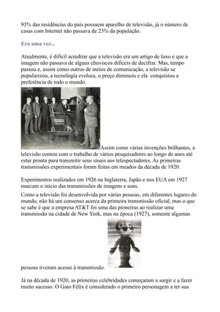 93% das residências do país possuem aparelho de televisão, já o número de
casas com Internet não passava de 23% da população.

Era uma vez...

Atualmente, é difícil acreditar que a televisão era um artigo de luxo e que a
imagem não passava de alguns chuviscos difíceis de decifrar. Mas, tempo
passou e, assim como outros de meios de comunicação, a televisão se
popularizou, a tecnologia evoluiu, o preço diminuiu e ela conquistou a
preferência de todo o mundo.




                                     Assim como várias invenções brilhantes, a
televisão contou com o trabalho de vários pesquisadores ao longo de anos até
estar pronta para transmitir seus sinais aos telespectadores. As primeiras
transmissões experimentais foram feitas em meados da década de 1920.

Experimentos realizados em 1926 na Inglaterra, Japão e nos EUA em 1927
marcam o início das transmissões de imagens e sons.
Como a televisão foi desenvolvida por várias pessoas, em diferentes lugares do
mundo, não há um consenso acerca da primeira transmissão oficial, mas o que
se sabe é que a empresa AT&T foi uma das pioneiras ao realizar uma
transmissão na cidade de New York, mas na época (1927), somente algumas




pessoas tiveram acesso à transmissão.

Já na década de 1920, as primeiras celebridades começaram a surgir e a fazer
muito sucesso. O Gato Félix é considerado o primeiro personagem a ter sua
 
