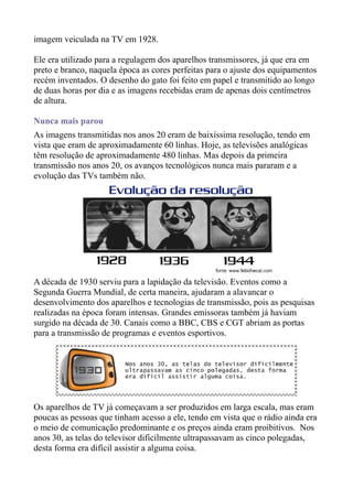 imagem veiculada na TV em 1928.

Ele era utilizado para a regulagem dos aparelhos transmissores, já que era em
preto e branco, naquela época as cores perfeitas para o ajuste dos equipamentos
recém inventados. O desenho do gato foi feito em papel e transmitido ao longo
de duas horas por dia e as imagens recebidas eram de apenas dois centímetros
de altura.

Nunca mais parou
As imagens transmitidas nos anos 20 eram de baixíssima resolução, tendo em
vista que eram de aproximadamente 60 linhas. Hoje, as televisões analógicas
têm resolução de aproximadamente 480 linhas. Mas depois da primeira
transmissão nos anos 20, os avanços tecnológicos nunca mais pararam e a
evolução das TVs também não.




A década de 1930 serviu para a lapidação da televisão. Eventos como a
Segunda Guerra Mundial, de certa maneira, ajudaram a alavancar o
desenvolvimento dos aparelhos e tecnologias de transmissão, pois as pesquisas
realizadas na época foram intensas. Grandes emissoras também já haviam
surgido na década de 30. Canais como a BBC, CBS e CGT abriam as portas
para a transmissão de programas e eventos esportivos.




Os aparelhos de TV já começavam a ser produzidos em larga escala, mas eram
poucas as pessoas que tinham acesso a ele, tendo em vista que o rádio ainda era
o meio de comunicação predominante e os preços ainda eram proibitivos. Nos
anos 30, as telas do televisor dificilmente ultrapassavam as cinco polegadas,
desta forma era difícil assistir a alguma coisa.
 