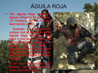 ÁGUILA ROJA

The Águila Roja series is
about a Ninja in Spain in the
17th
Century. To me, it's the
best series on TV.
Gonzalo is a teacher in
school, but at the night, he is
Águila Roja, the hero. He
have a one soon, Alonso. He
loves Margarita. Satur is a
servant and he helps a
Águila roja. On the one hand
this hero has salve the king,
and the other hand he finish
a lodge.

If to you the accion, the
history , the ninjas and the
love, you can't lost it.
 