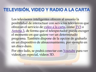  Los televisores inteligentes ofrecen al usuario la
posibilidad de interactuar con servicios televisivos que
ofrezcan el servicio de vídeo a la carta, como TV3 o
Antena 3, de forma que el telespectador pueda escoger
el momento en que quiere ver un determinado
programa. También dispone de la opción de grabarlo
en un dispositivo de almacenamiento, por ejemplo en
un disco duro.
 Por otro lado, se podrá conectar con Youtube para ver
videos, en especial, videos 3D.
 