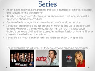 Series
• An on going television programme that has a number of different episodes
and seasons to the programme
• Usually a single camera technique but sitcoms use multi - camera as it is
faster and cheaper to produce
• Genres of series range from comedies, drama’s, sci-fi and action
• Series that are drama’s last for around 44 minutes and up to an hour with
adverts, whereas a comedy only lasts for half an hour, this is because
drama’s get more air time than comedies as there is a lot of time to fill for a
comedy show to be on for an hour
• Series are on tv but can then later be released on DVD in episodes
These examples are all series, as they are or were on going programmes
 