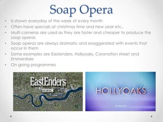 Soap Opera
• Is shown everyday of the week of every month
• Often have specials at christmas time and new year etc..
• Multi cameras are used as they are faster and cheaper to produce the
soap operas
• Soap operas are always dramatic and exaggerated with events that
occur in them
• Some examples are Eastenders, Hollyoaks, Coronation street and
Emmerdale
• On going programmes
 