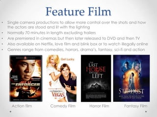 Feature Film
• Single camera productions to allow more control over the shots and how
the actors are stood and lit with the lighting
• Normally 70 minutes in length excluding trailers
• Are premiered in cinemas but then later released to DVD and then TV
• Also available on Netflix, love film and blink box or to watch illegally online
• Genres range from comedies, horrors, drama’s, fantasy, sci-fi and action
Action film Comedy Film Horror Film Fantasy Film
 